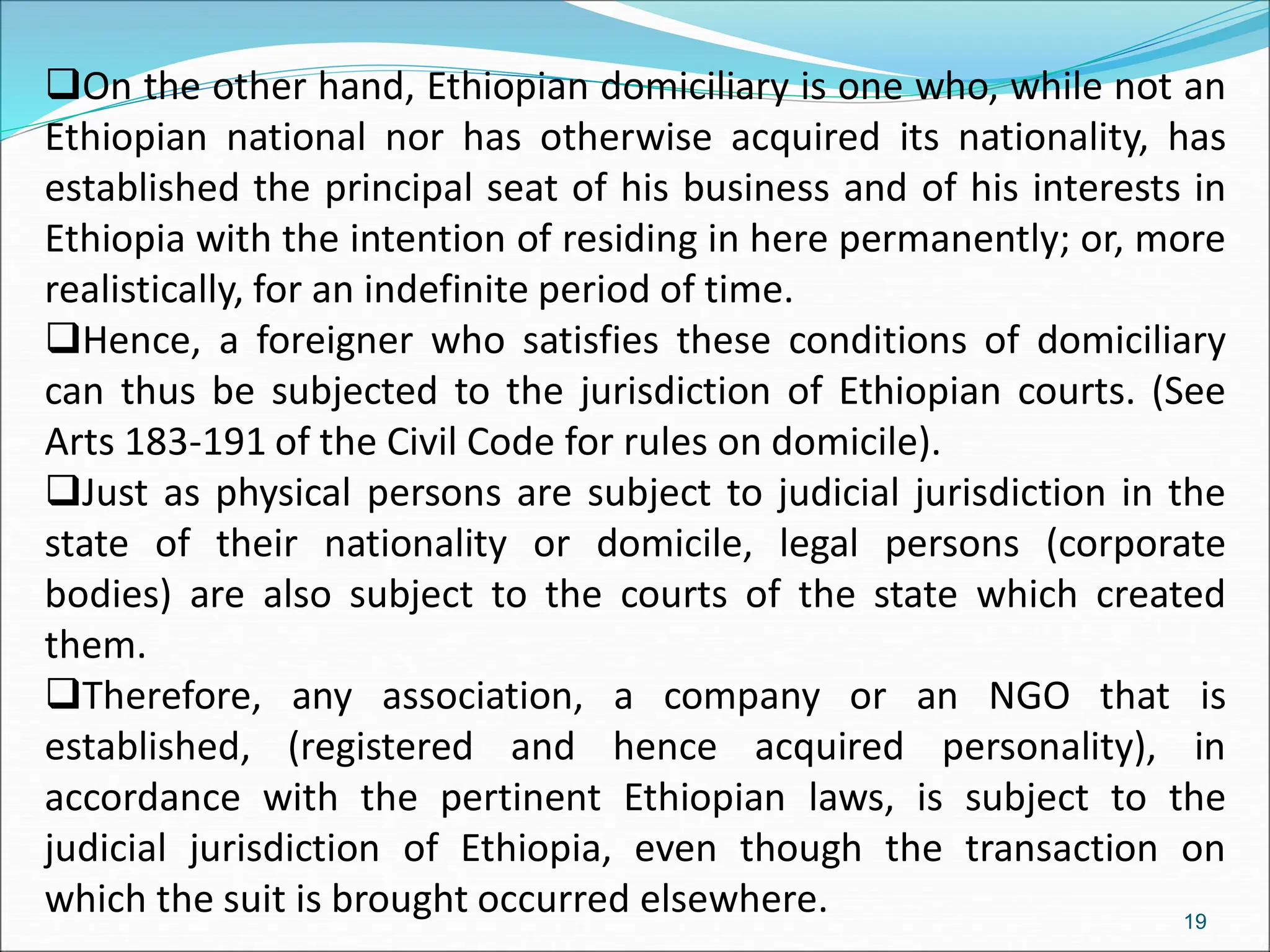 On the other hand, Ethiopian domiciliary is one who, while not an
Ethiopian national nor has otherwise acquired its nationality, has
established the principal seat of his business and of his interests in
Ethiopia with the intention of residing in here permanently; or, more
realistically, for an indefinite period of time.
Hence, a foreigner who satisfies these conditions of domiciliary
can thus be subjected to the jurisdiction of Ethiopian courts. (See
Arts 183-191 of the Civil Code for rules on domicile).
Just as physical persons are subject to judicial jurisdiction in the
state of their nationality or domicile, legal persons (corporate
bodies) are also subject to the courts of the state which created
them.
Therefore, any association, a company or an NGO that is
established, (registered and hence acquired personality), in
accordance with the pertinent Ethiopian laws, is subject to the
judicial jurisdiction of Ethiopia, even though the transaction on
which the suit is brought occurred elsewhere. 19
 