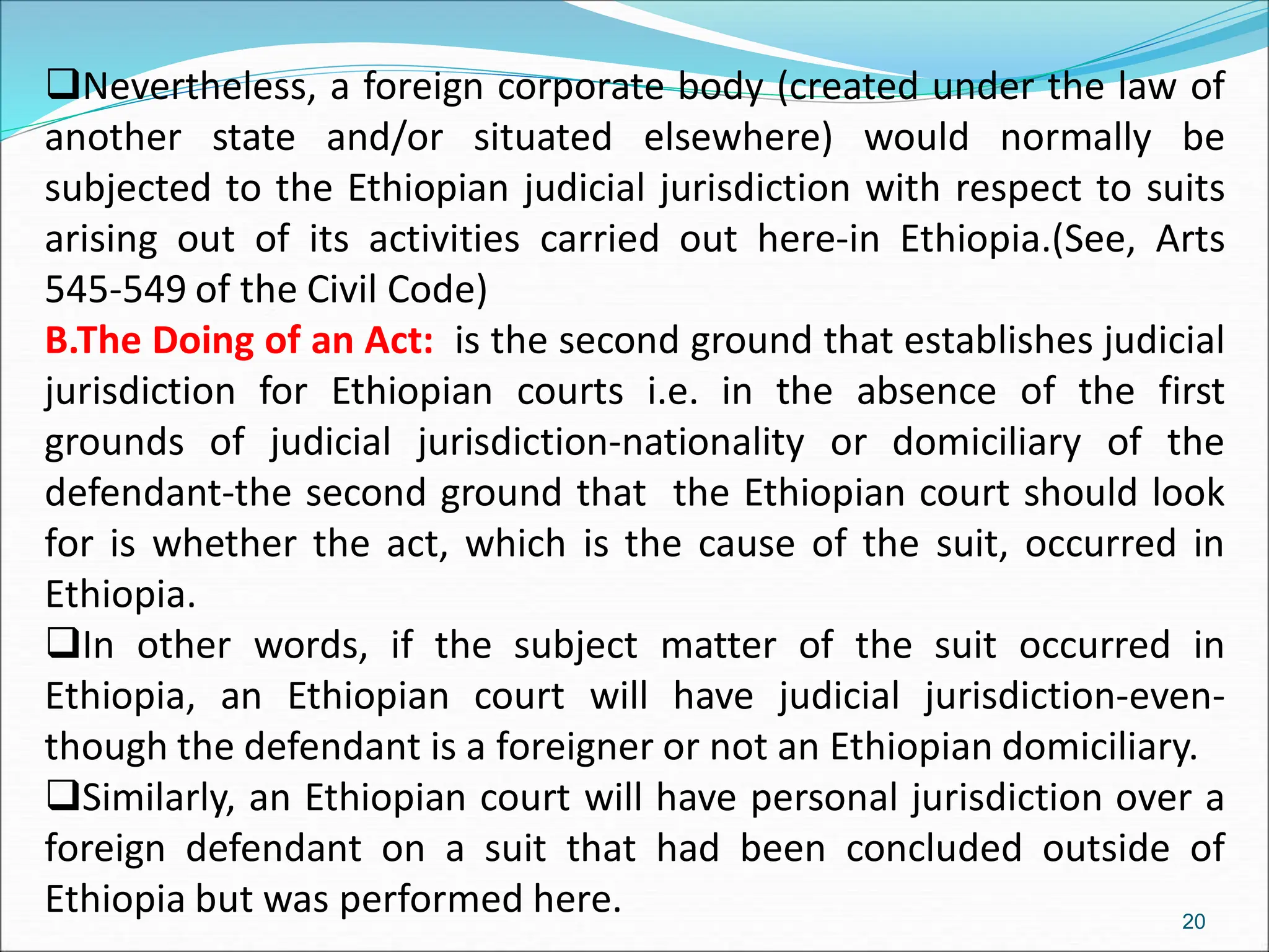 Nevertheless, a foreign corporate body (created under the law of
another state and/or situated elsewhere) would normally be
subjected to the Ethiopian judicial jurisdiction with respect to suits
arising out of its activities carried out here-in Ethiopia.(See, Arts
545-549 of the Civil Code)
B.The Doing of an Act: is the second ground that establishes judicial
jurisdiction for Ethiopian courts i.e. in the absence of the first
grounds of judicial jurisdiction-nationality or domiciliary of the
defendant-the second ground that the Ethiopian court should look
for is whether the act, which is the cause of the suit, occurred in
Ethiopia.
In other words, if the subject matter of the suit occurred in
Ethiopia, an Ethiopian court will have judicial jurisdiction-even-
though the defendant is a foreigner or not an Ethiopian domiciliary.
Similarly, an Ethiopian court will have personal jurisdiction over a
foreign defendant on a suit that had been concluded outside of
Ethiopia but was performed here. 20
 