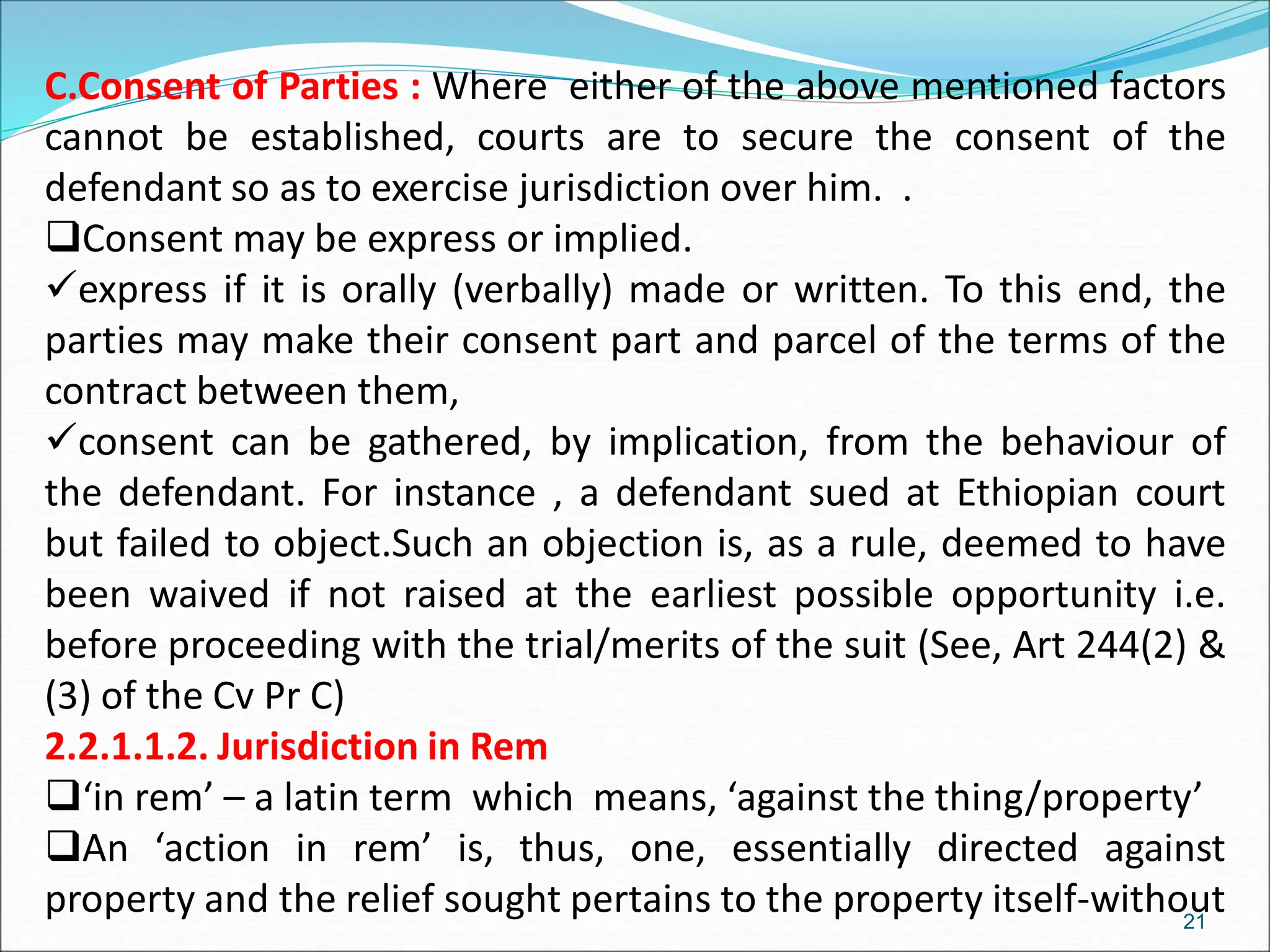 C.Consent of Parties : Where either of the above mentioned factors
cannot be established, courts are to secure the consent of the
defendant so as to exercise jurisdiction over him. .
Consent may be express or implied.
express if it is orally (verbally) made or written. To this end, the
parties may make their consent part and parcel of the terms of the
contract between them,
consent can be gathered, by implication, from the behaviour of
the defendant. For instance , a defendant sued at Ethiopian court
but failed to object.Such an objection is, as a rule, deemed to have
been waived if not raised at the earliest possible opportunity i.e.
before proceeding with the trial/merits of the suit (See, Art 244(2) &
(3) of the Cv Pr C)
2.2.1.1.2. Jurisdiction in Rem
‘in rem’ – a latin term which means, ‘against the thing/property’
An ‘action in rem’ is, thus, one, essentially directed against
property and the relief sought pertains to the property itself-without
21
 