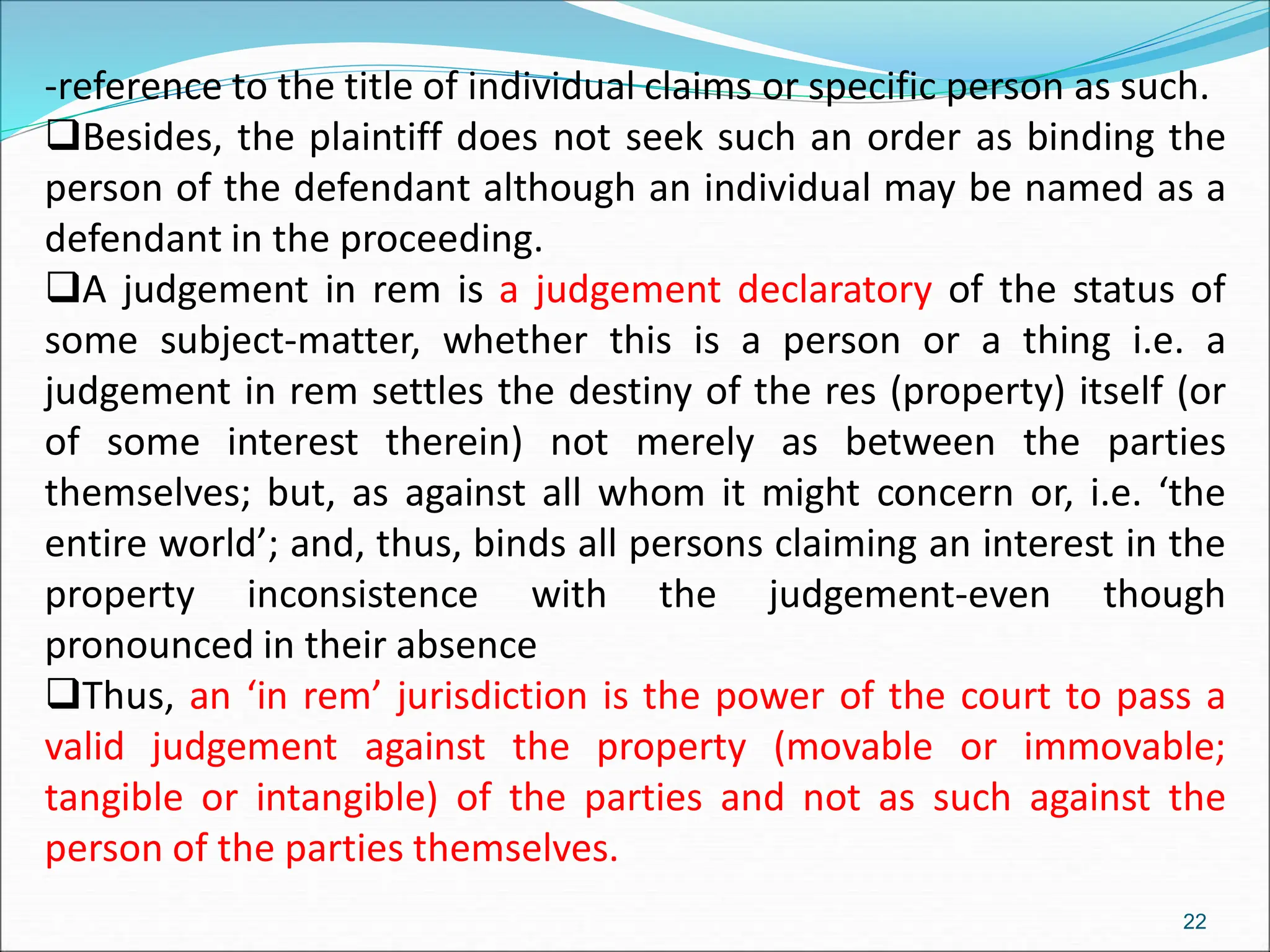 -reference to the title of individual claims or specific person as such.
Besides, the plaintiff does not seek such an order as binding the
person of the defendant although an individual may be named as a
defendant in the proceeding.
A judgement in rem is a judgement declaratory of the status of
some subject-matter, whether this is a person or a thing i.e. a
judgement in rem settles the destiny of the res (property) itself (or
of some interest therein) not merely as between the parties
themselves; but, as against all whom it might concern or, i.e. ‘the
entire world’; and, thus, binds all persons claiming an interest in the
property inconsistence with the judgement-even though
pronounced in their absence
Thus, an ‘in rem’ jurisdiction is the power of the court to pass a
valid judgement against the property (movable or immovable;
tangible or intangible) of the parties and not as such against the
person of the parties themselves.
22
 