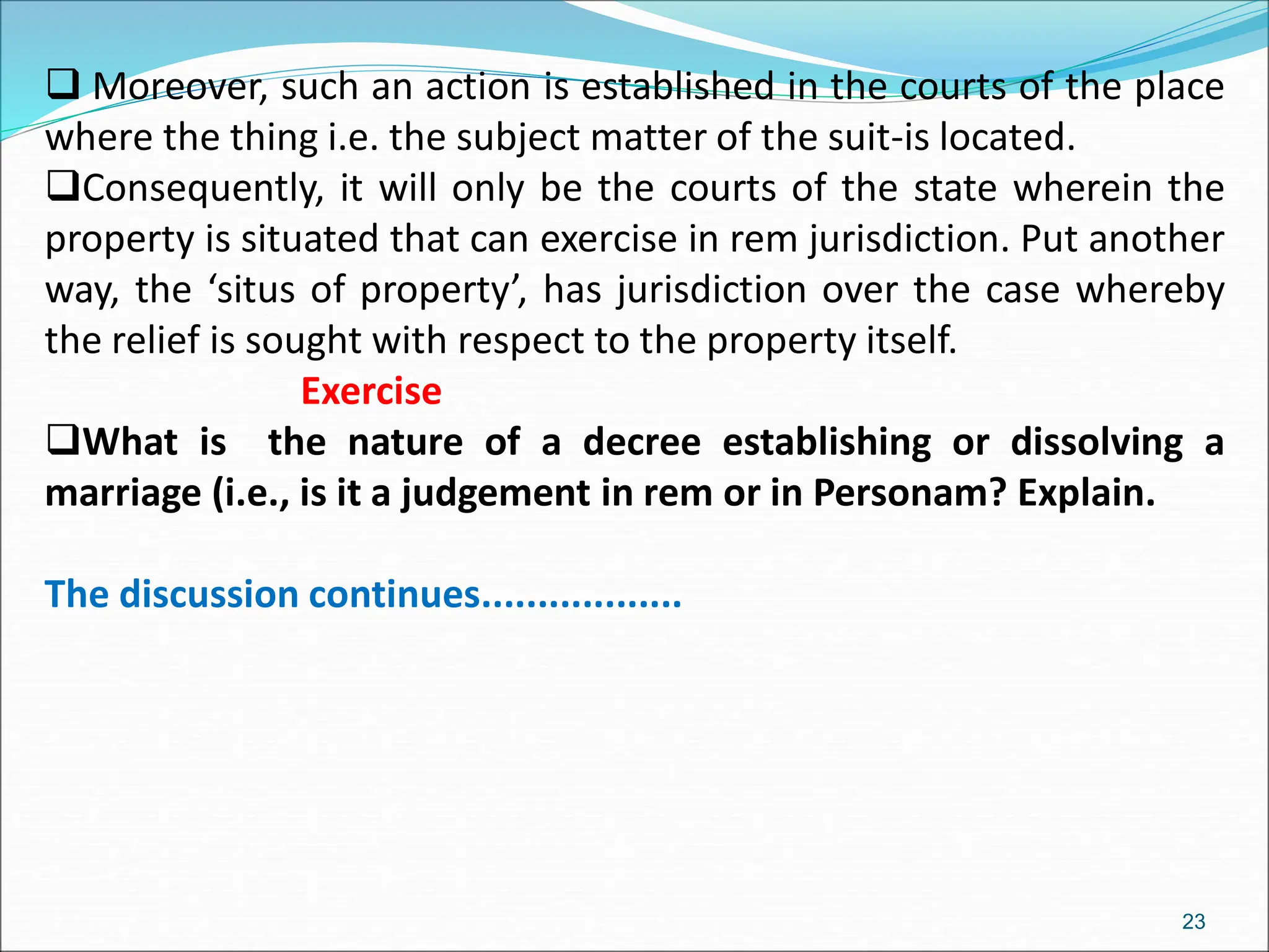  Moreover, such an action is established in the courts of the place
where the thing i.e. the subject matter of the suit-is located.
Consequently, it will only be the courts of the state wherein the
property is situated that can exercise in rem jurisdiction. Put another
way, the ‘situs of property’, has jurisdiction over the case whereby
the relief is sought with respect to the property itself.
Exercise
What is the nature of a decree establishing or dissolving a
marriage (i.e., is it a judgement in rem or in Personam? Explain.
The discussion continues..................
23
 