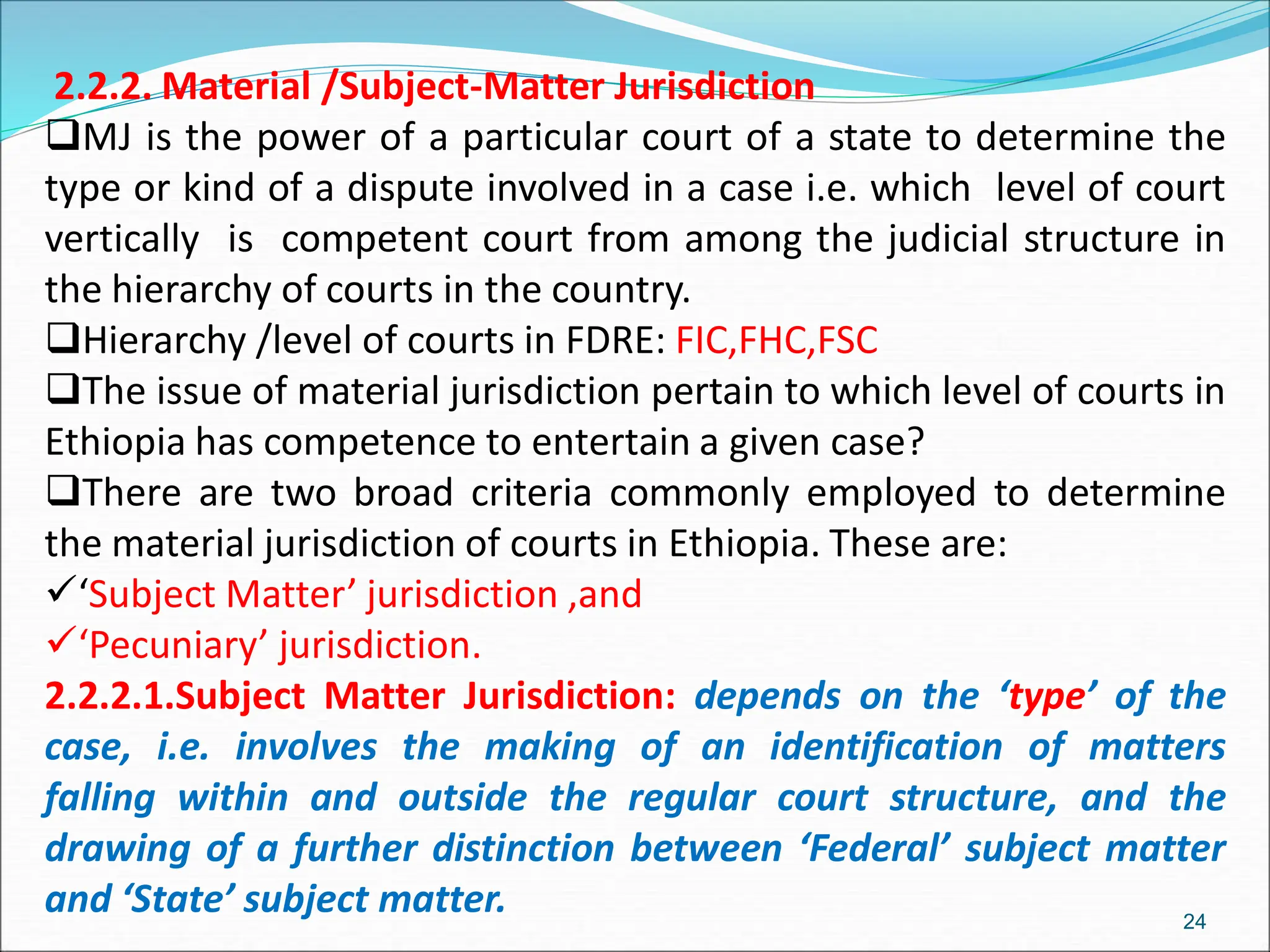 2.2.2. Material /Subject-Matter Jurisdiction
MJ is the power of a particular court of a state to determine the
type or kind of a dispute involved in a case i.e. which level of court
vertically is competent court from among the judicial structure in
the hierarchy of courts in the country.
Hierarchy /level of courts in FDRE: FIC,FHC,FSC
The issue of material jurisdiction pertain to which level of courts in
Ethiopia has competence to entertain a given case?
There are two broad criteria commonly employed to determine
the material jurisdiction of courts in Ethiopia. These are:
‘Subject Matter’ jurisdiction ,and
‘Pecuniary’ jurisdiction.
2.2.2.1.Subject Matter Jurisdiction: depends on the ‘type’ of the
case, i.e. involves the making of an identification of matters
falling within and outside the regular court structure, and the
drawing of a further distinction between ‘Federal’ subject matter
and ‘State’ subject matter. 24
 