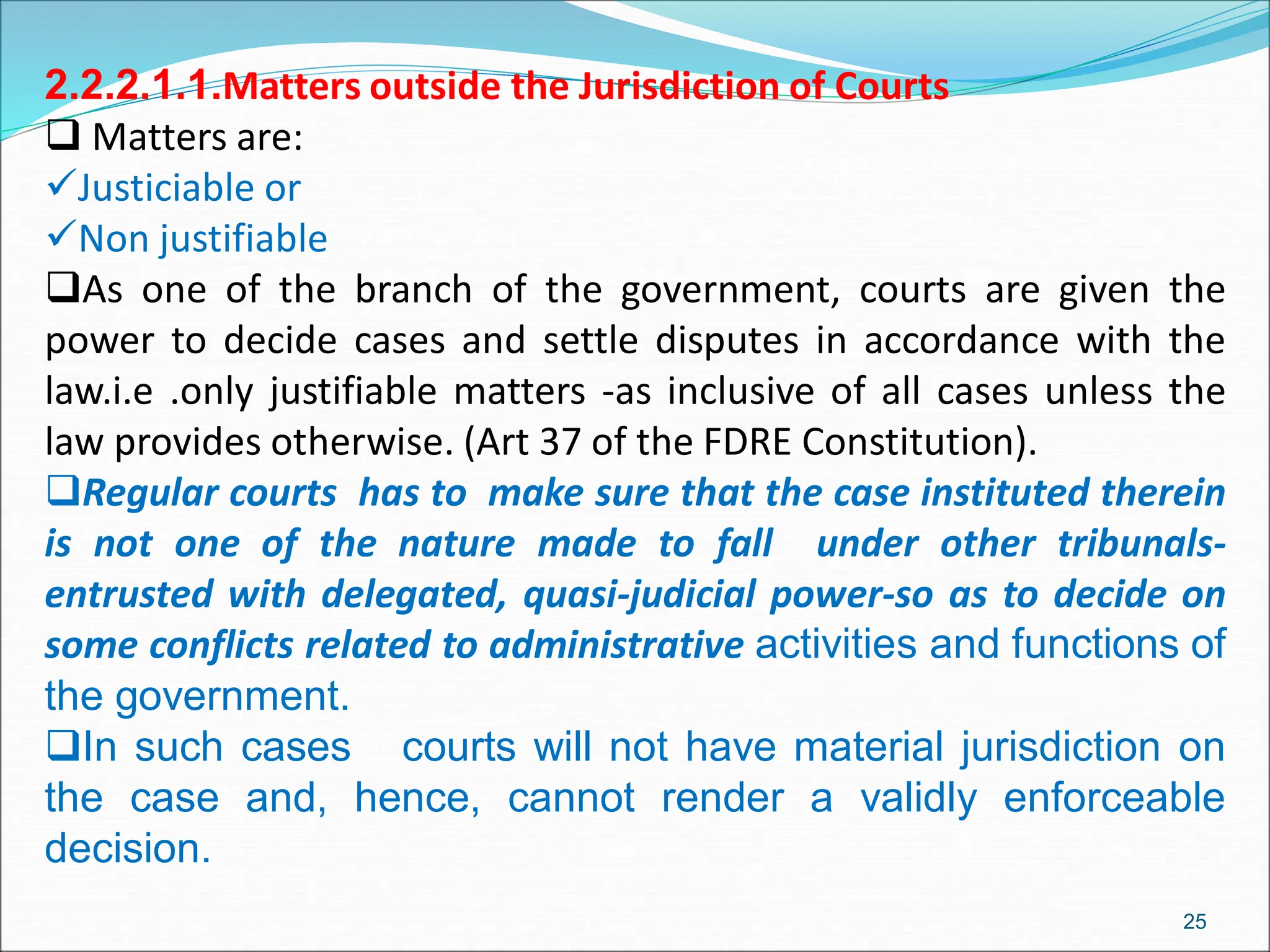 2.2.2.1.1.Matters outside the Jurisdiction of Courts
 Matters are:
Justiciable or
Non justifiable
As one of the branch of the government, courts are given the
power to decide cases and settle disputes in accordance with the
law.i.e .only justifiable matters -as inclusive of all cases unless the
law provides otherwise. (Art 37 of the FDRE Constitution).
Regular courts has to make sure that the case instituted therein
is not one of the nature made to fall under other tribunals-
entrusted with delegated, quasi-judicial power-so as to decide on
some conflicts related to administrative activities and functions of
the government.
In such cases courts will not have material jurisdiction on
the case and, hence, cannot render a validly enforceable
decision.
25
 