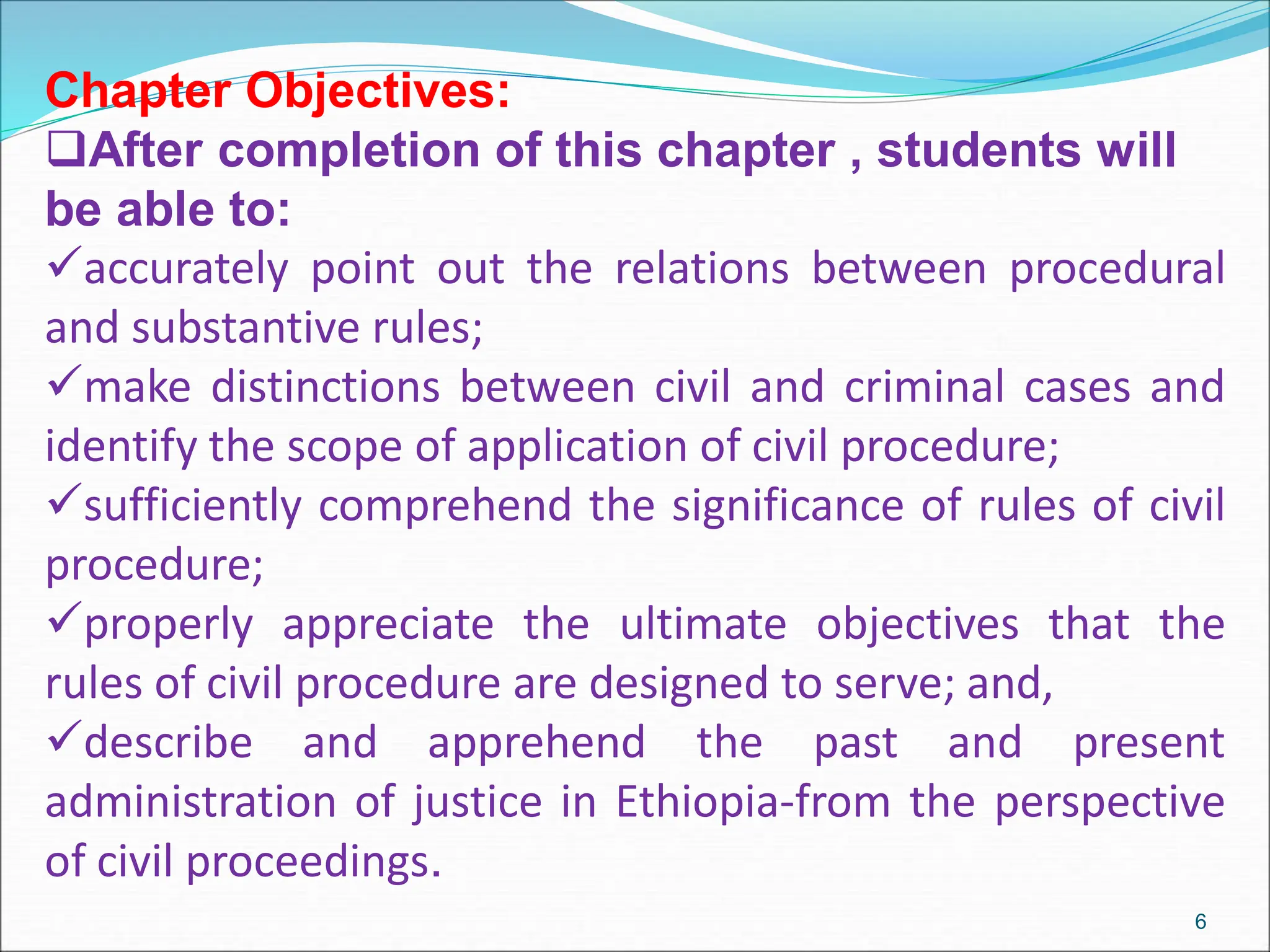 Chapter Objectives:
After completion of this chapter , students will
be able to:
accurately point out the relations between procedural
and substantive rules;
make distinctions between civil and criminal cases and
identify the scope of application of civil procedure;
sufficiently comprehend the significance of rules of civil
procedure;
properly appreciate the ultimate objectives that the
rules of civil procedure are designed to serve; and,
describe and apprehend the past and present
administration of justice in Ethiopia-from the perspective
of civil proceedings.
6
 