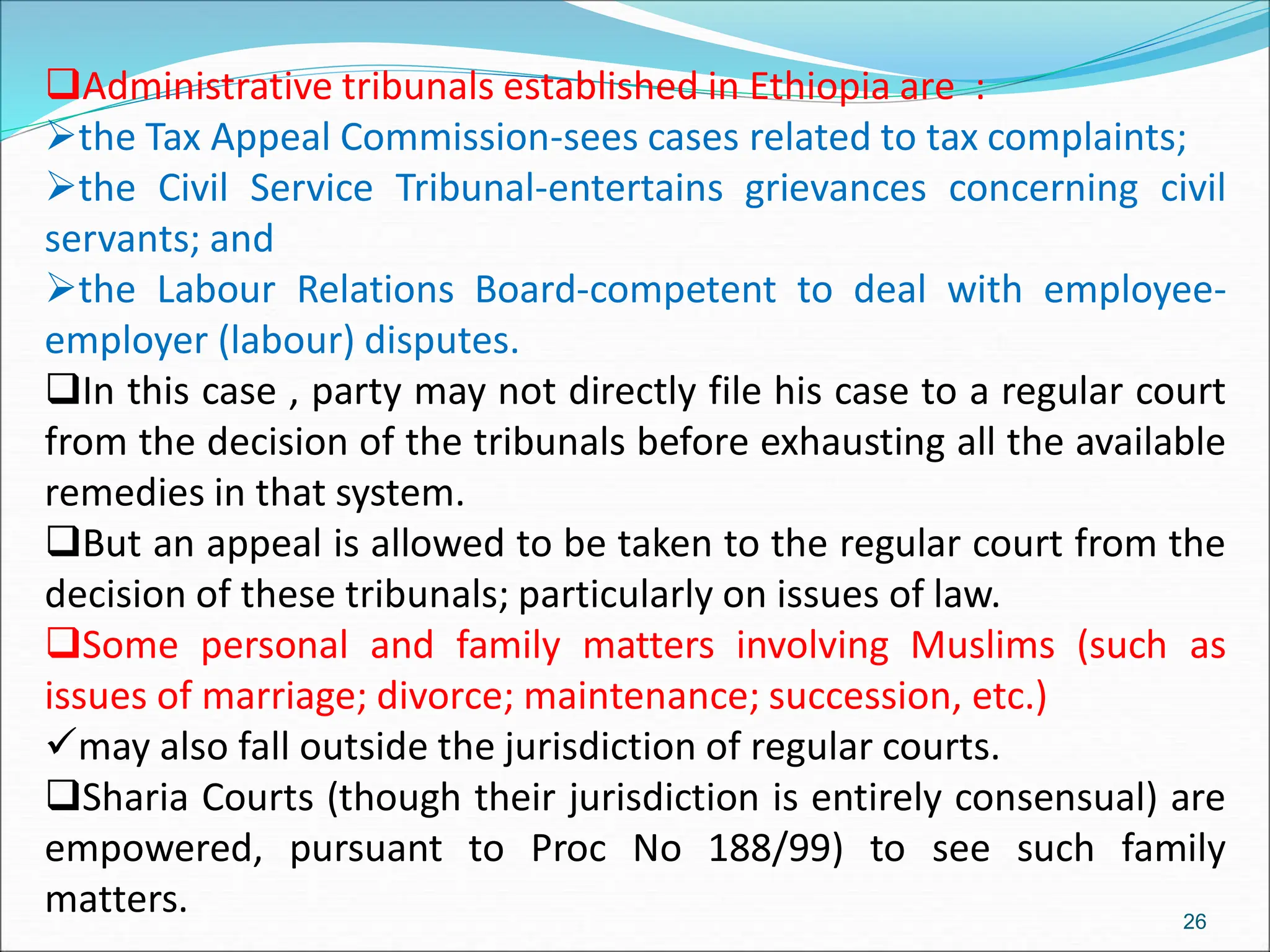 Administrative tribunals established in Ethiopia are :
the Tax Appeal Commission-sees cases related to tax complaints;
the Civil Service Tribunal-entertains grievances concerning civil
servants; and
the Labour Relations Board-competent to deal with employee-
employer (labour) disputes.
In this case , party may not directly file his case to a regular court
from the decision of the tribunals before exhausting all the available
remedies in that system.
But an appeal is allowed to be taken to the regular court from the
decision of these tribunals; particularly on issues of law.
Some personal and family matters involving Muslims (such as
issues of marriage; divorce; maintenance; succession, etc.)
may also fall outside the jurisdiction of regular courts.
Sharia Courts (though their jurisdiction is entirely consensual) are
empowered, pursuant to Proc No 188/99) to see such family
matters. 26
 