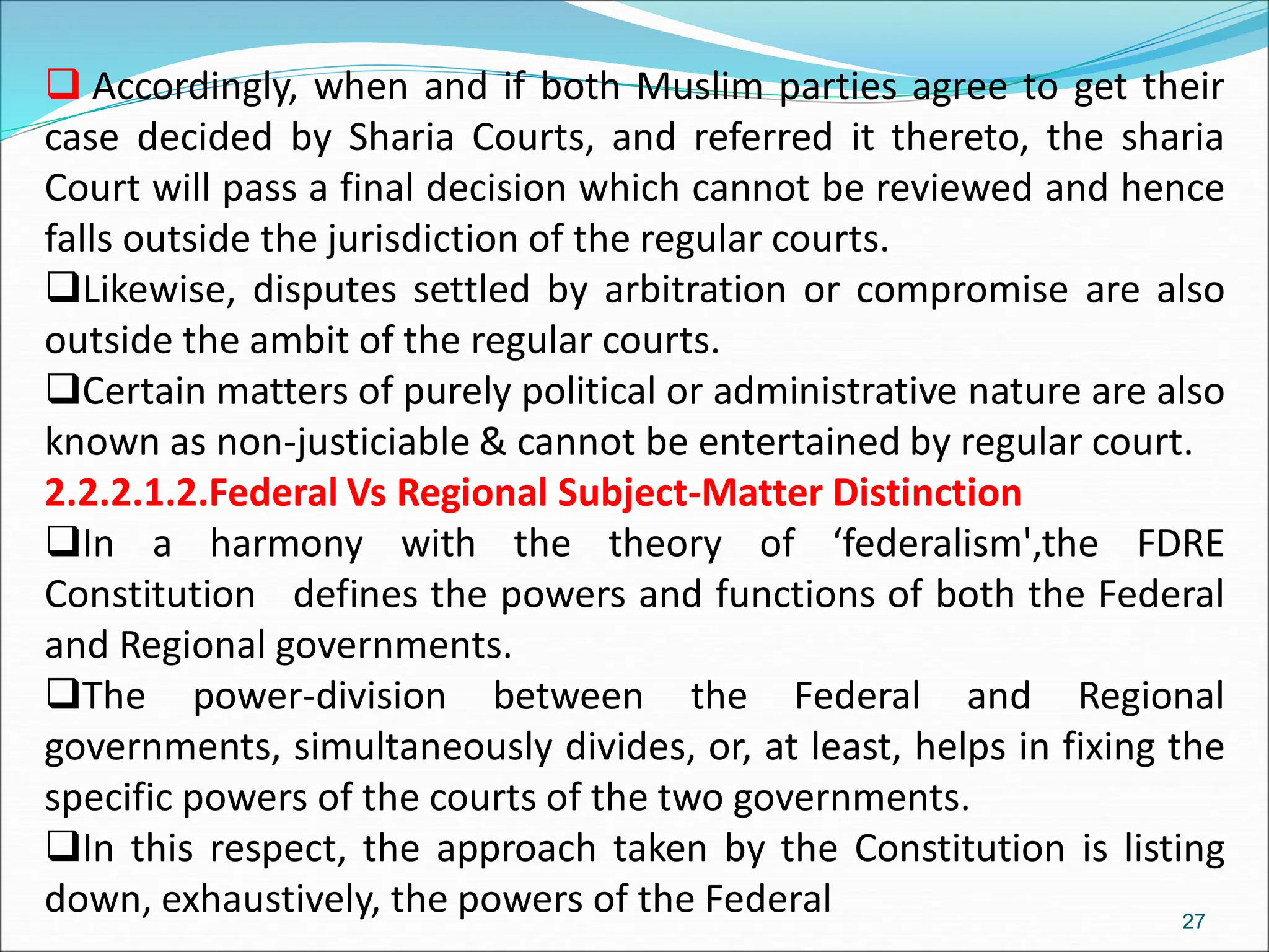  Accordingly, when and if both Muslim parties agree to get their
case decided by Sharia Courts, and referred it thereto, the sharia
Court will pass a final decision which cannot be reviewed and hence
falls outside the jurisdiction of the regular courts.
Likewise, disputes settled by arbitration or compromise are also
outside the ambit of the regular courts.
Certain matters of purely political or administrative nature are also
known as non-justiciable & cannot be entertained by regular court.
2.2.2.1.2.Federal Vs Regional Subject-Matter Distinction
In a harmony with the theory of ‘federalism',the FDRE
Constitution defines the powers and functions of both the Federal
and Regional governments.
The power-division between the Federal and Regional
governments, simultaneously divides, or, at least, helps in fixing the
specific powers of the courts of the two governments.
In this respect, the approach taken by the Constitution is listing
down, exhaustively, the powers of the Federal 27
 