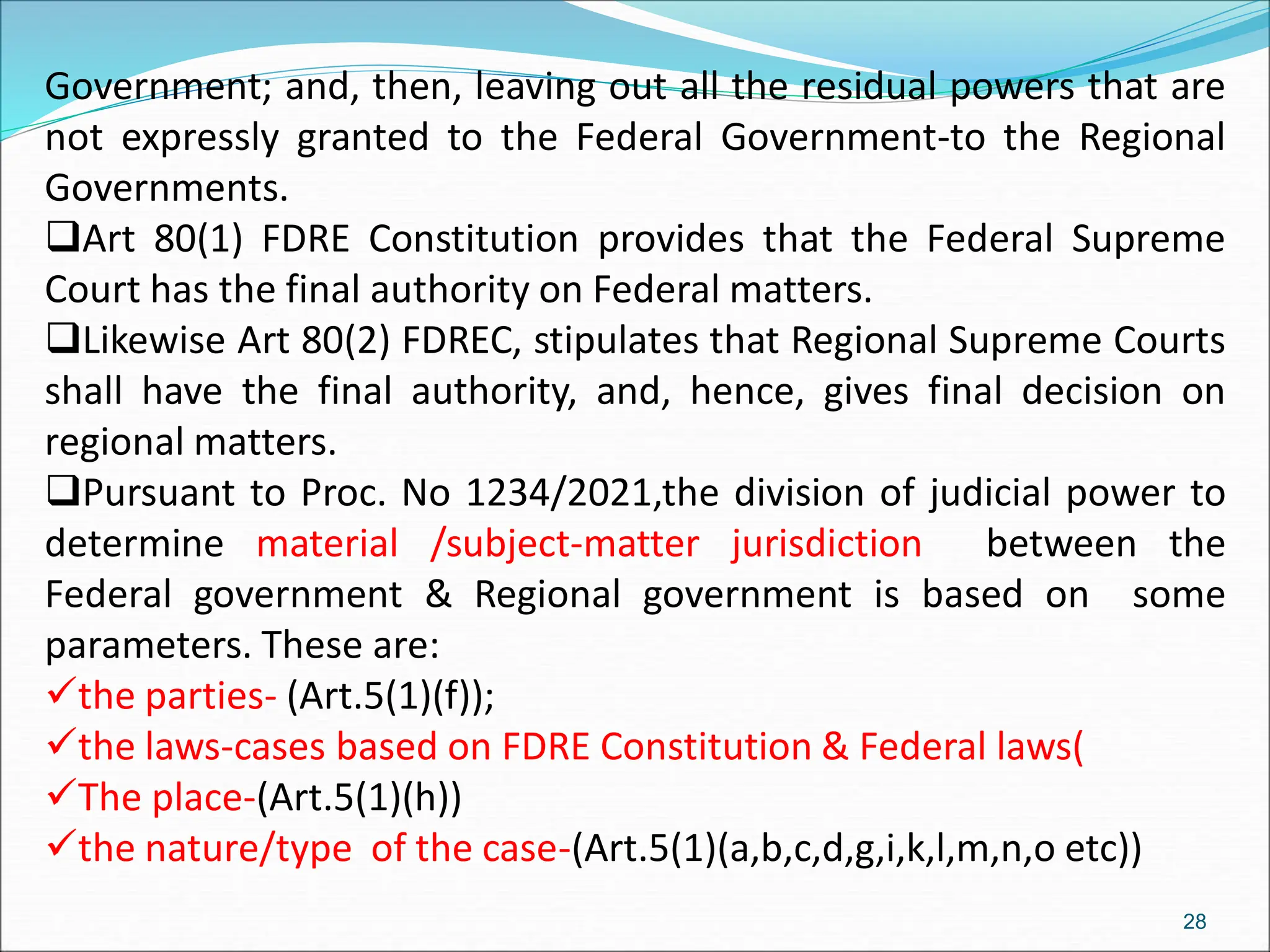Government; and, then, leaving out all the residual powers that are
not expressly granted to the Federal Government-to the Regional
Governments.
Art 80(1) FDRE Constitution provides that the Federal Supreme
Court has the final authority on Federal matters.
Likewise Art 80(2) FDREC, stipulates that Regional Supreme Courts
shall have the final authority, and, hence, gives final decision on
regional matters.
Pursuant to Proc. No 1234/2021,the division of judicial power to
determine material /subject-matter jurisdiction between the
Federal government & Regional government is based on some
parameters. These are:
the parties- (Art.5(1)(f));
the laws-cases based on FDRE Constitution & Federal laws(
The place-(Art.5(1)(h))
the nature/type of the case-(Art.5(1)(a,b,c,d,g,i,k,l,m,n,o etc))
28
 