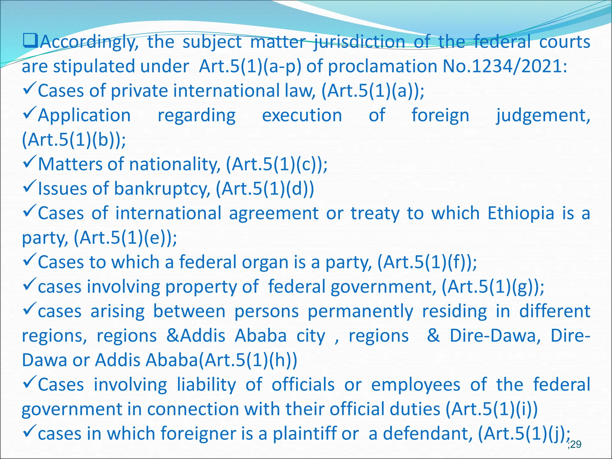 Accordingly, the subject matter jurisdiction of the federal courts
are stipulated under Art.5(1)(a-p) of proclamation No.1234/2021:
Cases of private international law, (Art.5(1)(a));
Application regarding execution of foreign judgement,
(Art.5(1)(b));
Matters of nationality, (Art.5(1)(c));
Issues of bankruptcy, (Art.5(1)(d))
Cases of international agreement or treaty to which Ethiopia is a
party, (Art.5(1)(e));
Cases to which a federal organ is a party, (Art.5(1)(f));
cases involving property of federal government, (Art.5(1)(g));
cases arising between persons permanently residing in different
regions, regions &Addis Ababa city , regions & Dire-Dawa, Dire-
Dawa or Addis Ababa(Art.5(1)(h))
Cases involving liability of officials or employees of the federal
government in connection with their official duties (Art.5(1)(i))
cases in which foreigner is a plaintiff or a defendant, (Art.5(1)(j);;29
 
