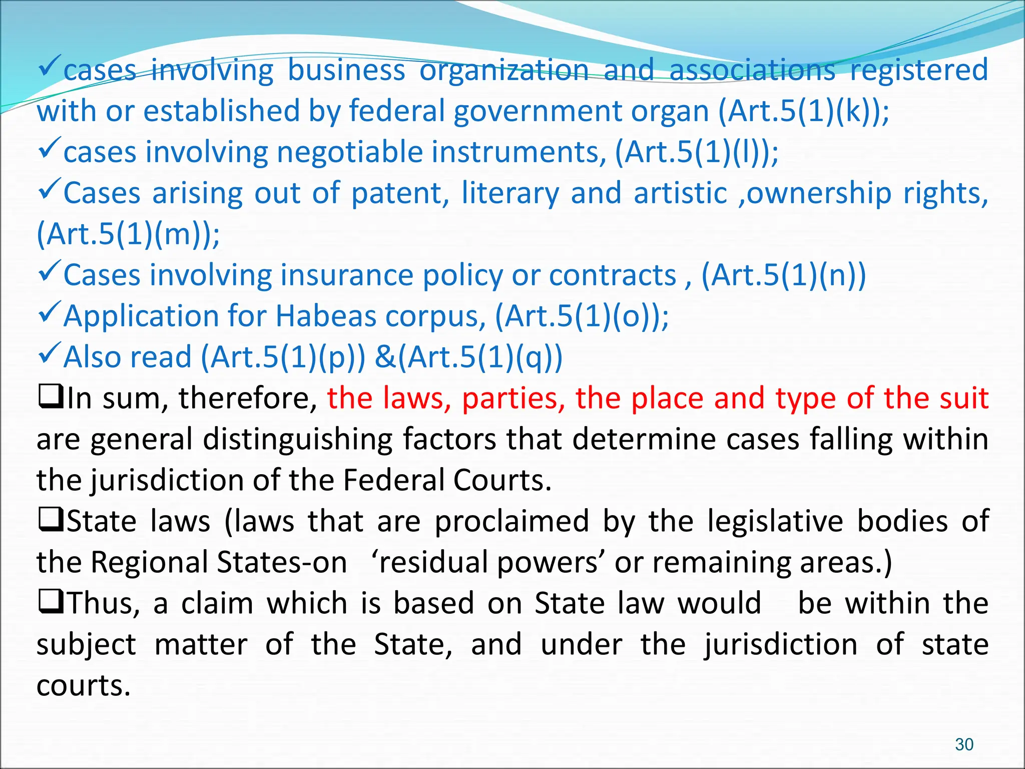 cases involving business organization and associations registered
with or established by federal government organ (Art.5(1)(k));
cases involving negotiable instruments, (Art.5(1)(l));
Cases arising out of patent, literary and artistic ,ownership rights,
(Art.5(1)(m));
Cases involving insurance policy or contracts , (Art.5(1)(n))
Application for Habeas corpus, (Art.5(1)(o));
Also read (Art.5(1)(p)) &(Art.5(1)(q))
In sum, therefore, the laws, parties, the place and type of the suit
are general distinguishing factors that determine cases falling within
the jurisdiction of the Federal Courts.
State laws (laws that are proclaimed by the legislative bodies of
the Regional States-on ‘residual powers’ or remaining areas.)
Thus, a claim which is based on State law would be within the
subject matter of the State, and under the jurisdiction of state
courts.
30
 