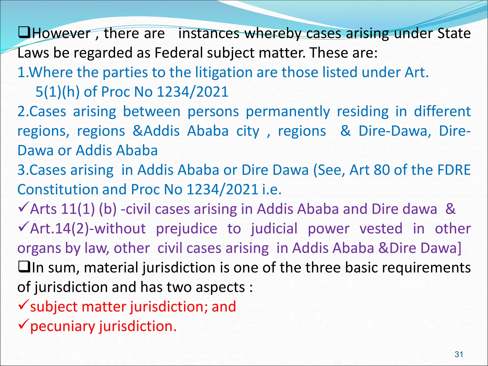 However , there are instances whereby cases arising under State
Laws be regarded as Federal subject matter. These are:
1.Where the parties to the litigation are those listed under Art.
5(1)(h) of Proc No 1234/2021
2.Cases arising between persons permanently residing in different
regions, regions &Addis Ababa city , regions & Dire-Dawa, Dire-
Dawa or Addis Ababa
3.Cases arising in Addis Ababa or Dire Dawa (See, Art 80 of the FDRE
Constitution and Proc No 1234/2021 i.e.
Arts 11(1) (b) -civil cases arising in Addis Ababa and Dire dawa &
Art.14(2)-without prejudice to judicial power vested in other
organs by law, other civil cases arising in Addis Ababa &Dire Dawa]
In sum, material jurisdiction is one of the three basic requirements
of jurisdiction and has two aspects :
subject matter jurisdiction; and
pecuniary jurisdiction.
31
 