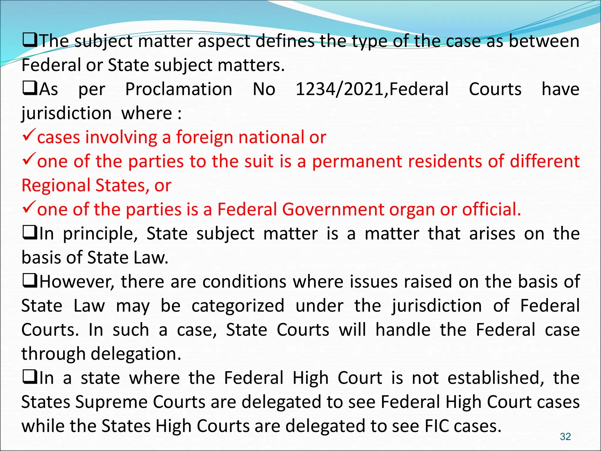 The subject matter aspect defines the type of the case as between
Federal or State subject matters.
As per Proclamation No 1234/2021,Federal Courts have
jurisdiction where :
cases involving a foreign national or
one of the parties to the suit is a permanent residents of different
Regional States, or
one of the parties is a Federal Government organ or official.
In principle, State subject matter is a matter that arises on the
basis of State Law.
However, there are conditions where issues raised on the basis of
State Law may be categorized under the jurisdiction of Federal
Courts. In such a case, State Courts will handle the Federal case
through delegation.
In a state where the Federal High Court is not established, the
States Supreme Courts are delegated to see Federal High Court cases
while the States High Courts are delegated to see FIC cases. 32
 