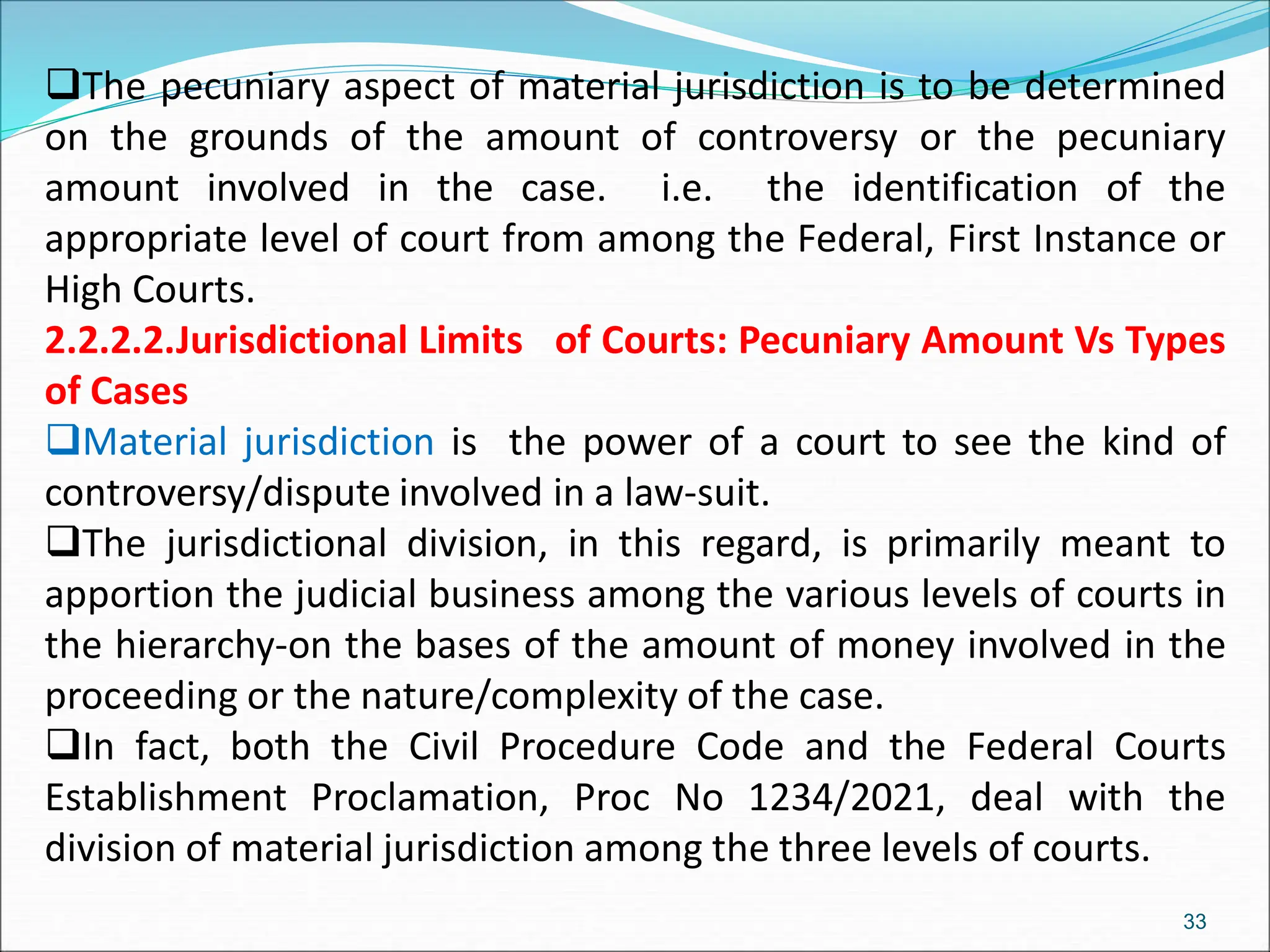 The pecuniary aspect of material jurisdiction is to be determined
on the grounds of the amount of controversy or the pecuniary
amount involved in the case. i.e. the identification of the
appropriate level of court from among the Federal, First Instance or
High Courts.
2.2.2.2.Jurisdictional Limits of Courts: Pecuniary Amount Vs Types
of Cases
Material jurisdiction is the power of a court to see the kind of
controversy/dispute involved in a law-suit.
The jurisdictional division, in this regard, is primarily meant to
apportion the judicial business among the various levels of courts in
the hierarchy-on the bases of the amount of money involved in the
proceeding or the nature/complexity of the case.
In fact, both the Civil Procedure Code and the Federal Courts
Establishment Proclamation, Proc No 1234/2021, deal with the
division of material jurisdiction among the three levels of courts.
33
 