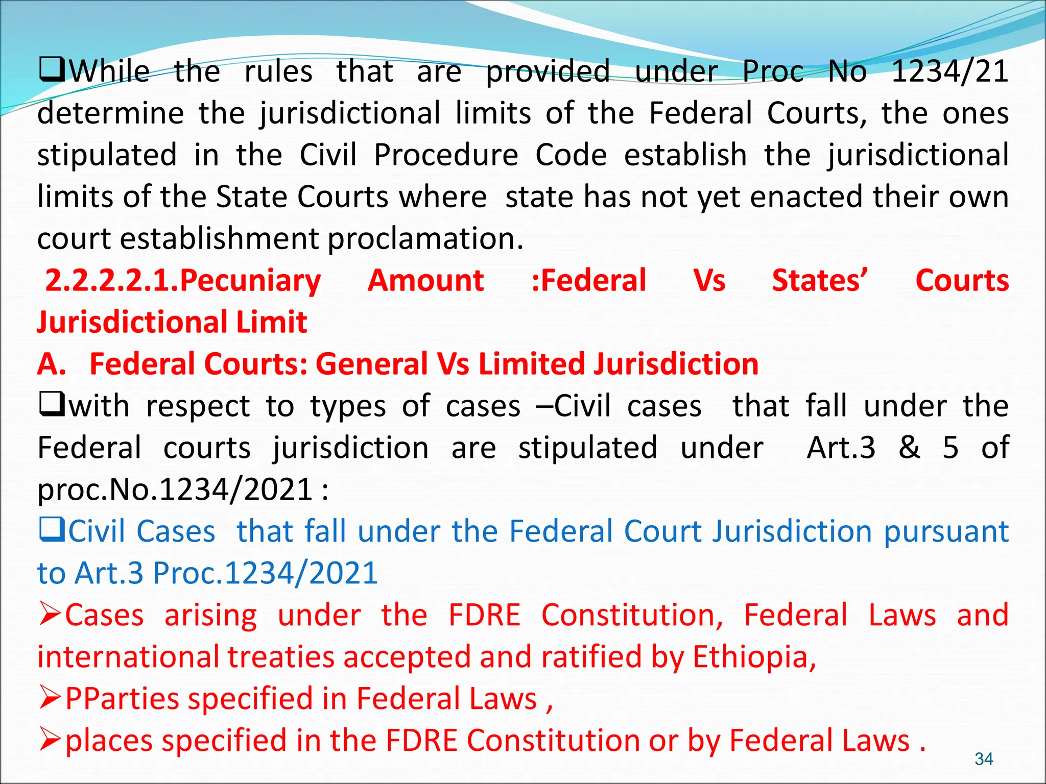 While the rules that are provided under Proc No 1234/21
determine the jurisdictional limits of the Federal Courts, the ones
stipulated in the Civil Procedure Code establish the jurisdictional
limits of the State Courts where state has not yet enacted their own
court establishment proclamation.
2.2.2.2.1.Pecuniary Amount :Federal Vs States’ Courts
Jurisdictional Limit
A. Federal Courts: General Vs Limited Jurisdiction
with respect to types of cases –Civil cases that fall under the
Federal courts jurisdiction are stipulated under Art.3 & 5 of
proc.No.1234/2021 :
Civil Cases that fall under the Federal Court Jurisdiction pursuant
to Art.3 Proc.1234/2021
Cases arising under the FDRE Constitution, Federal Laws and
international treaties accepted and ratified by Ethiopia,
PParties specified in Federal Laws ,
places specified in the FDRE Constitution or by Federal Laws . 34
 