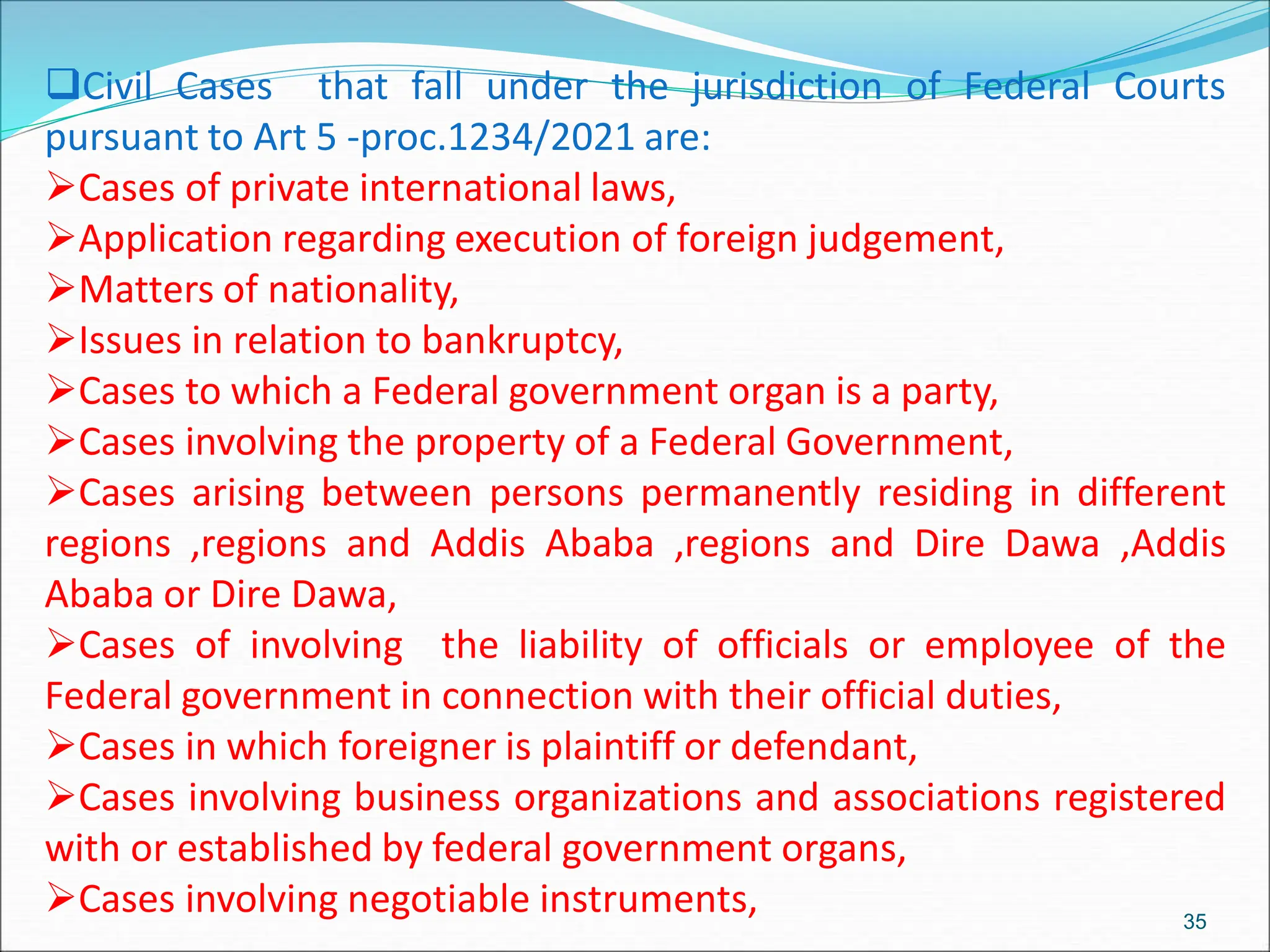 Civil Cases that fall under the jurisdiction of Federal Courts
pursuant to Art 5 -proc.1234/2021 are:
Cases of private international laws,
Application regarding execution of foreign judgement,
Matters of nationality,
Issues in relation to bankruptcy,
Cases to which a Federal government organ is a party,
Cases involving the property of a Federal Government,
Cases arising between persons permanently residing in different
regions ,regions and Addis Ababa ,regions and Dire Dawa ,Addis
Ababa or Dire Dawa,
Cases of involving the liability of officials or employee of the
Federal government in connection with their official duties,
Cases in which foreigner is plaintiff or defendant,
Cases involving business organizations and associations registered
with or established by federal government organs,
Cases involving negotiable instruments, 35
 