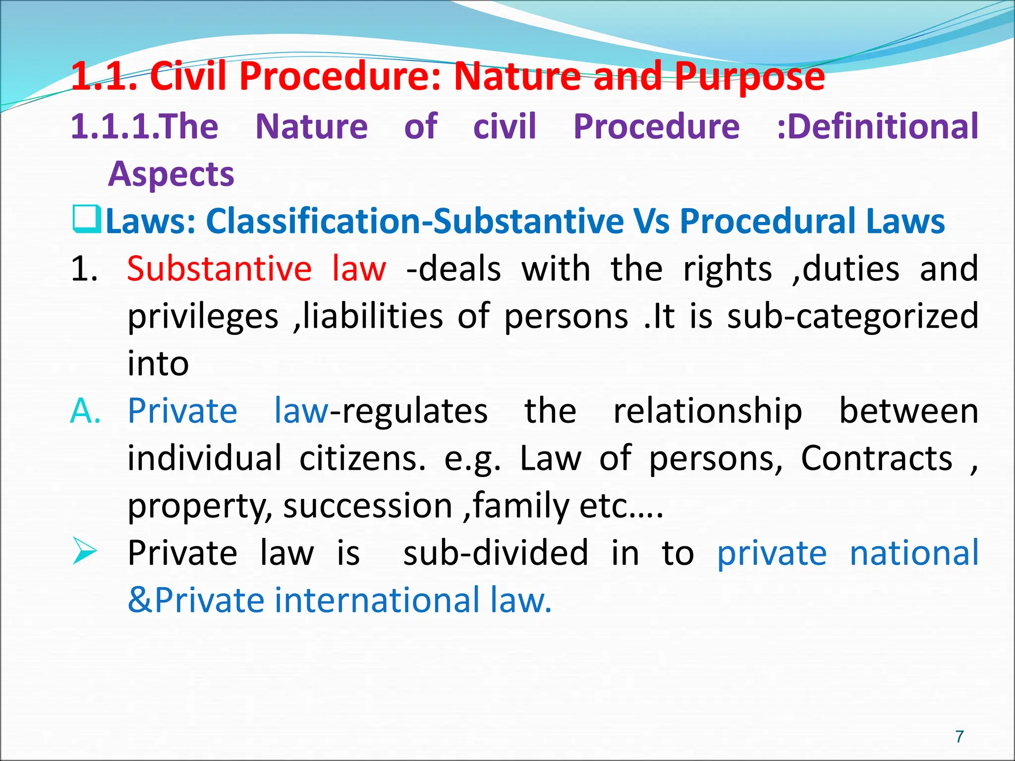 1.1. Civil Procedure: Nature and Purpose
1.1.1.The Nature of civil Procedure :Definitional
Aspects
Laws: Classification-Substantive Vs Procedural Laws
1. Substantive law -deals with the rights ,duties and
privileges ,liabilities of persons .It is sub-categorized
into
A. Private law-regulates the relationship between
individual citizens. e.g. Law of persons, Contracts ,
property, succession ,family etc….
 Private law is sub-divided in to private national
&Private international law.
7
 