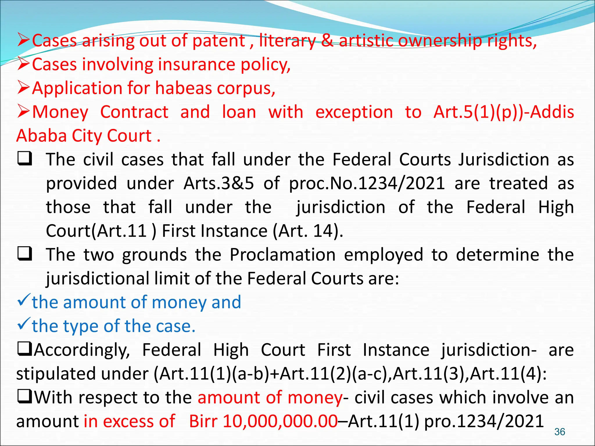 Cases arising out of patent , literary & artistic ownership rights,
Cases involving insurance policy,
Application for habeas corpus,
Money Contract and loan with exception to Art.5(1)(p))-Addis
Ababa City Court .
 The civil cases that fall under the Federal Courts Jurisdiction as
provided under Arts.3&5 of proc.No.1234/2021 are treated as
those that fall under the jurisdiction of the Federal High
Court(Art.11 ) First Instance (Art. 14).
 The two grounds the Proclamation employed to determine the
jurisdictional limit of the Federal Courts are:
the amount of money and
the type of the case.
Accordingly, Federal High Court First Instance jurisdiction- are
stipulated under (Art.11(1)(a-b)+Art.11(2)(a-c),Art.11(3),Art.11(4):
With respect to the amount of money- civil cases which involve an
amount in excess of Birr 10,000,000.00–Art.11(1) pro.1234/2021 36
 