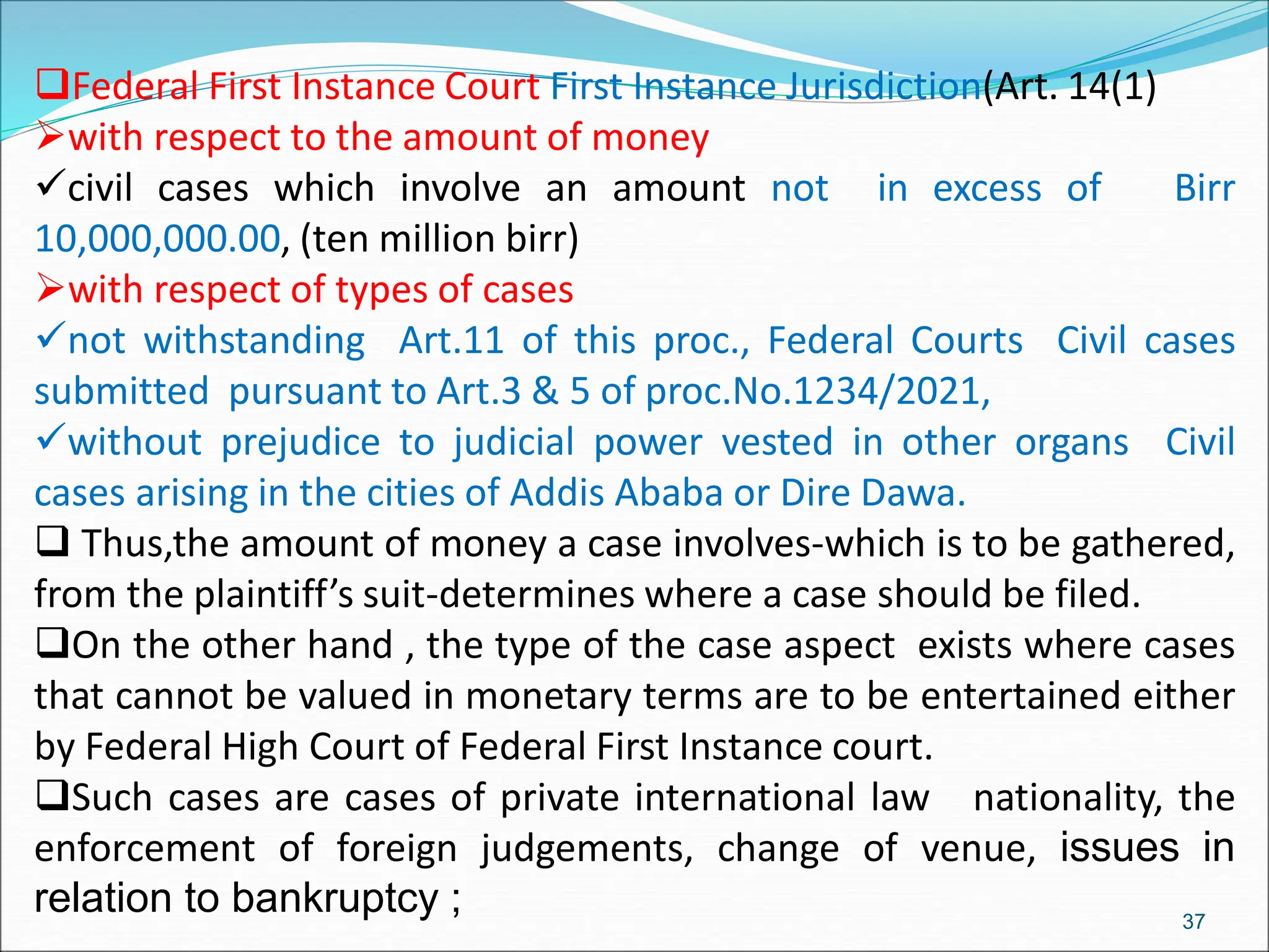 Federal First Instance Court First Instance Jurisdiction(Art. 14(1)
with respect to the amount of money
civil cases which involve an amount not in excess of Birr
10,000,000.00, (ten million birr)
with respect of types of cases
not withstanding Art.11 of this proc., Federal Courts Civil cases
submitted pursuant to Art.3 & 5 of proc.No.1234/2021,
without prejudice to judicial power vested in other organs Civil
cases arising in the cities of Addis Ababa or Dire Dawa.
 Thus,the amount of money a case involves-which is to be gathered,
from the plaintiff’s suit-determines where a case should be filed.
On the other hand , the type of the case aspect exists where cases
that cannot be valued in monetary terms are to be entertained either
by Federal High Court of Federal First Instance court.
Such cases are cases of private international law nationality, the
enforcement of foreign judgements, change of venue, issues in
relation to bankruptcy ; 37
 