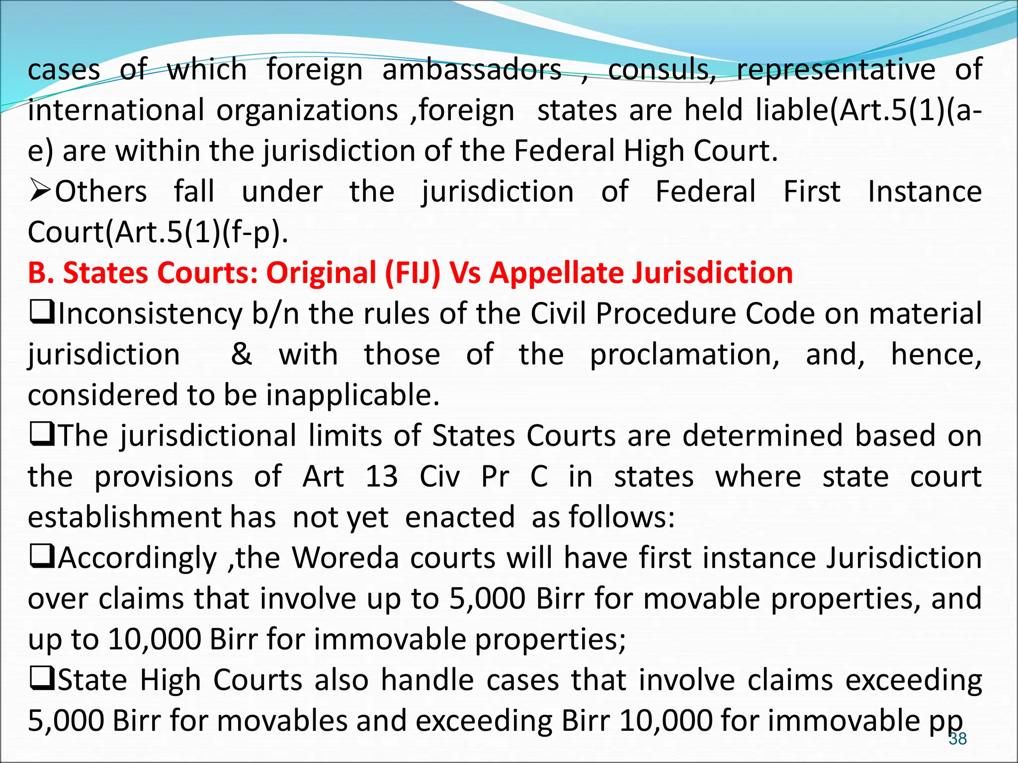 cases of which foreign ambassadors , consuls, representative of
international organizations ,foreign states are held liable(Art.5(1)(a-
e) are within the jurisdiction of the Federal High Court.
Others fall under the jurisdiction of Federal First Instance
Court(Art.5(1)(f-p).
B. States Courts: Original (FIJ) Vs Appellate Jurisdiction
Inconsistency b/n the rules of the Civil Procedure Code on material
jurisdiction & with those of the proclamation, and, hence,
considered to be inapplicable.
The jurisdictional limits of States Courts are determined based on
the provisions of Art 13 Civ Pr C in states where state court
establishment has not yet enacted as follows:
Accordingly ,the Woreda courts will have first instance Jurisdiction
over claims that involve up to 5,000 Birr for movable properties, and
up to 10,000 Birr for immovable properties;
State High Courts also handle cases that involve claims exceeding
5,000 Birr for movables and exceeding Birr 10,000 for immovable pp
38
 