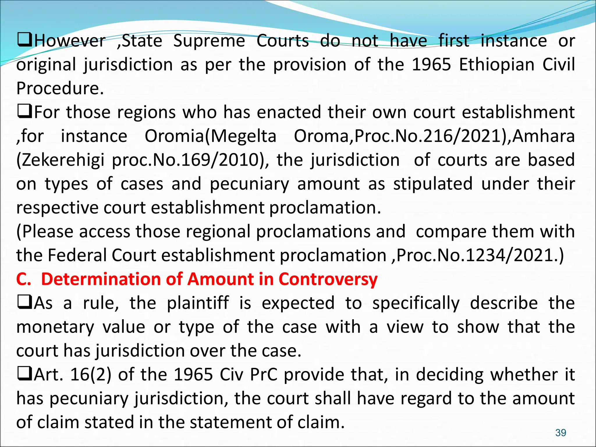 However ,State Supreme Courts do not have first instance or
original jurisdiction as per the provision of the 1965 Ethiopian Civil
Procedure.
For those regions who has enacted their own court establishment
,for instance Oromia(Megelta Oroma,Proc.No.216/2021),Amhara
(Zekerehigi proc.No.169/2010), the jurisdiction of courts are based
on types of cases and pecuniary amount as stipulated under their
respective court establishment proclamation.
(Please access those regional proclamations and compare them with
the Federal Court establishment proclamation ,Proc.No.1234/2021.)
C. Determination of Amount in Controversy
As a rule, the plaintiff is expected to specifically describe the
monetary value or type of the case with a view to show that the
court has jurisdiction over the case.
Art. 16(2) of the 1965 Civ PrC provide that, in deciding whether it
has pecuniary jurisdiction, the court shall have regard to the amount
of claim stated in the statement of claim. 39
 