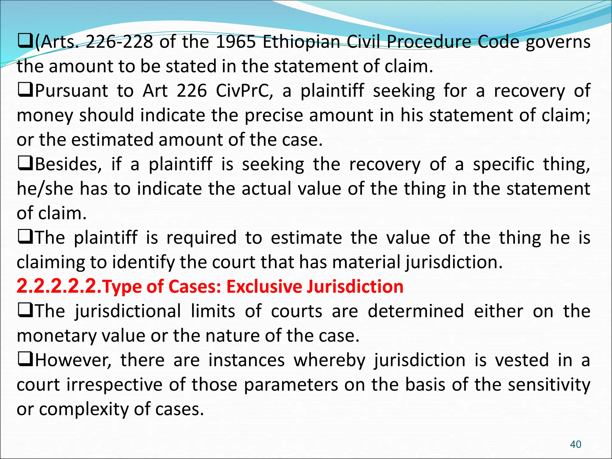 (Arts. 226-228 of the 1965 Ethiopian Civil Procedure Code governs
the amount to be stated in the statement of claim.
Pursuant to Art 226 CivPrC, a plaintiff seeking for a recovery of
money should indicate the precise amount in his statement of claim;
or the estimated amount of the case.
Besides, if a plaintiff is seeking the recovery of a specific thing,
he/she has to indicate the actual value of the thing in the statement
of claim.
The plaintiff is required to estimate the value of the thing he is
claiming to identify the court that has material jurisdiction.
2.2.2.2.2.Type of Cases: Exclusive Jurisdiction
The jurisdictional limits of courts are determined either on the
monetary value or the nature of the case.
However, there are instances whereby jurisdiction is vested in a
court irrespective of those parameters on the basis of the sensitivity
or complexity of cases.
40
 