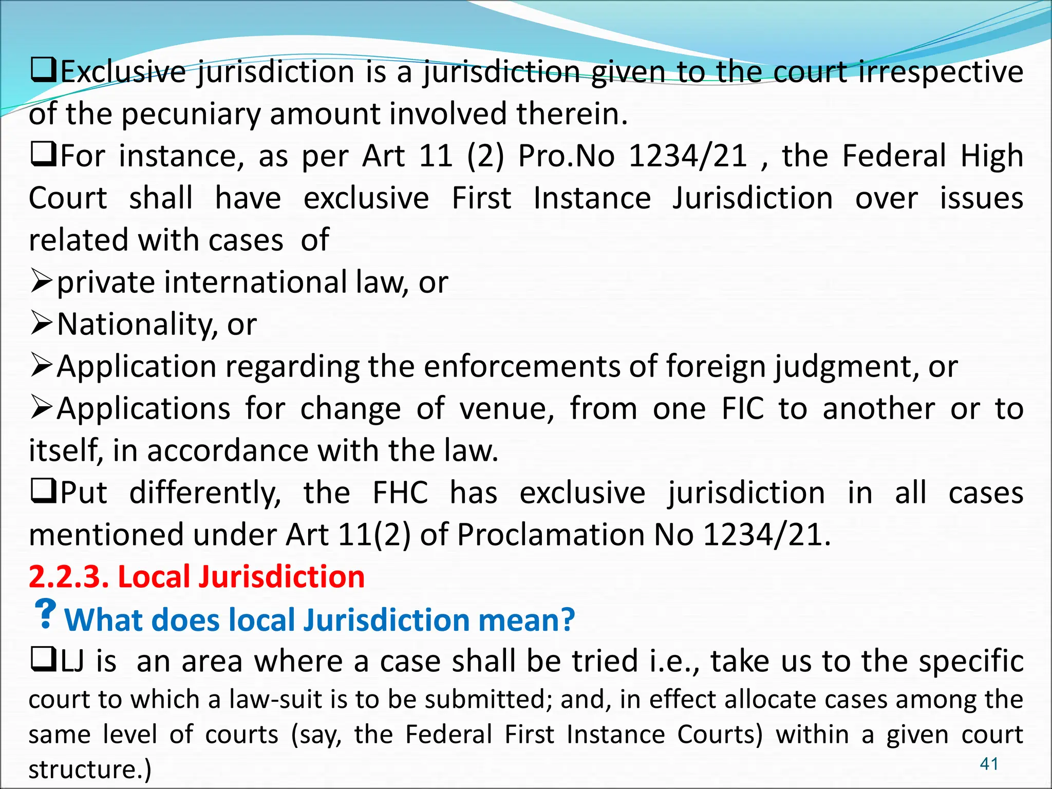 Exclusive jurisdiction is a jurisdiction given to the court irrespective
of the pecuniary amount involved therein.
For instance, as per Art 11 (2) Pro.No 1234/21 , the Federal High
Court shall have exclusive First Instance Jurisdiction over issues
related with cases of
private international law, or
Nationality, or
Application regarding the enforcements of foreign judgment, or
Applications for change of venue, from one FIC to another or to
itself, in accordance with the law.
Put differently, the FHC has exclusive jurisdiction in all cases
mentioned under Art 11(2) of Proclamation No 1234/21.
2.2.3. Local Jurisdiction
What does local Jurisdiction mean?
LJ is an area where a case shall be tried i.e., take us to the specific
court to which a law-suit is to be submitted; and, in effect allocate cases among the
same level of courts (say, the Federal First Instance Courts) within a given court
structure.) 41
 