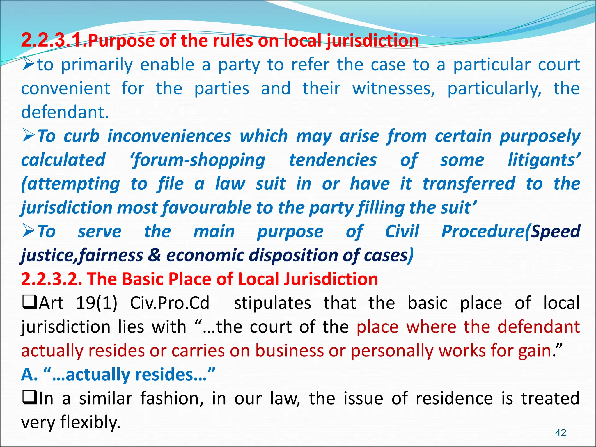 2.2.3.1.Purpose of the rules on local jurisdiction
to primarily enable a party to refer the case to a particular court
convenient for the parties and their witnesses, particularly, the
defendant.
To curb inconveniences which may arise from certain purposely
calculated ‘forum-shopping tendencies of some litigants’
(attempting to file a law suit in or have it transferred to the
jurisdiction most favourable to the party filling the suit’
To serve the main purpose of Civil Procedure(Speed
justice,fairness & economic disposition of cases)
2.2.3.2. The Basic Place of Local Jurisdiction
Art 19(1) Civ.Pro.Cd stipulates that the basic place of local
jurisdiction lies with “…the court of the place where the defendant
actually resides or carries on business or personally works for gain.”
A. “…actually resides…”
In a similar fashion, in our law, the issue of residence is treated
very flexibly. 42
 