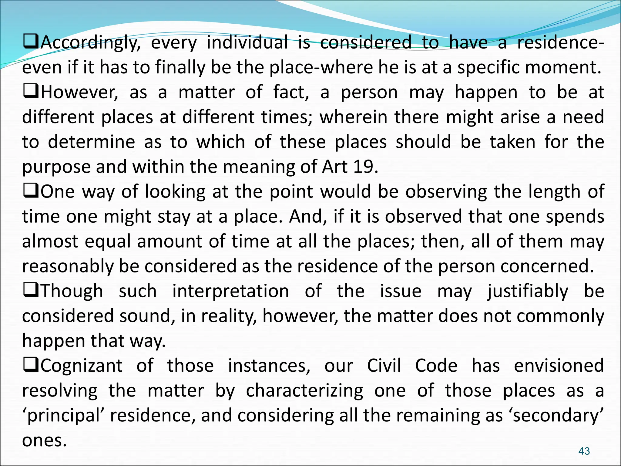 Accordingly, every individual is considered to have a residence-
even if it has to finally be the place-where he is at a specific moment.
However, as a matter of fact, a person may happen to be at
different places at different times; wherein there might arise a need
to determine as to which of these places should be taken for the
purpose and within the meaning of Art 19.
One way of looking at the point would be observing the length of
time one might stay at a place. And, if it is observed that one spends
almost equal amount of time at all the places; then, all of them may
reasonably be considered as the residence of the person concerned.
Though such interpretation of the issue may justifiably be
considered sound, in reality, however, the matter does not commonly
happen that way.
Cognizant of those instances, our Civil Code has envisioned
resolving the matter by characterizing one of those places as a
‘principal’ residence, and considering all the remaining as ‘secondary’
ones. 43
 