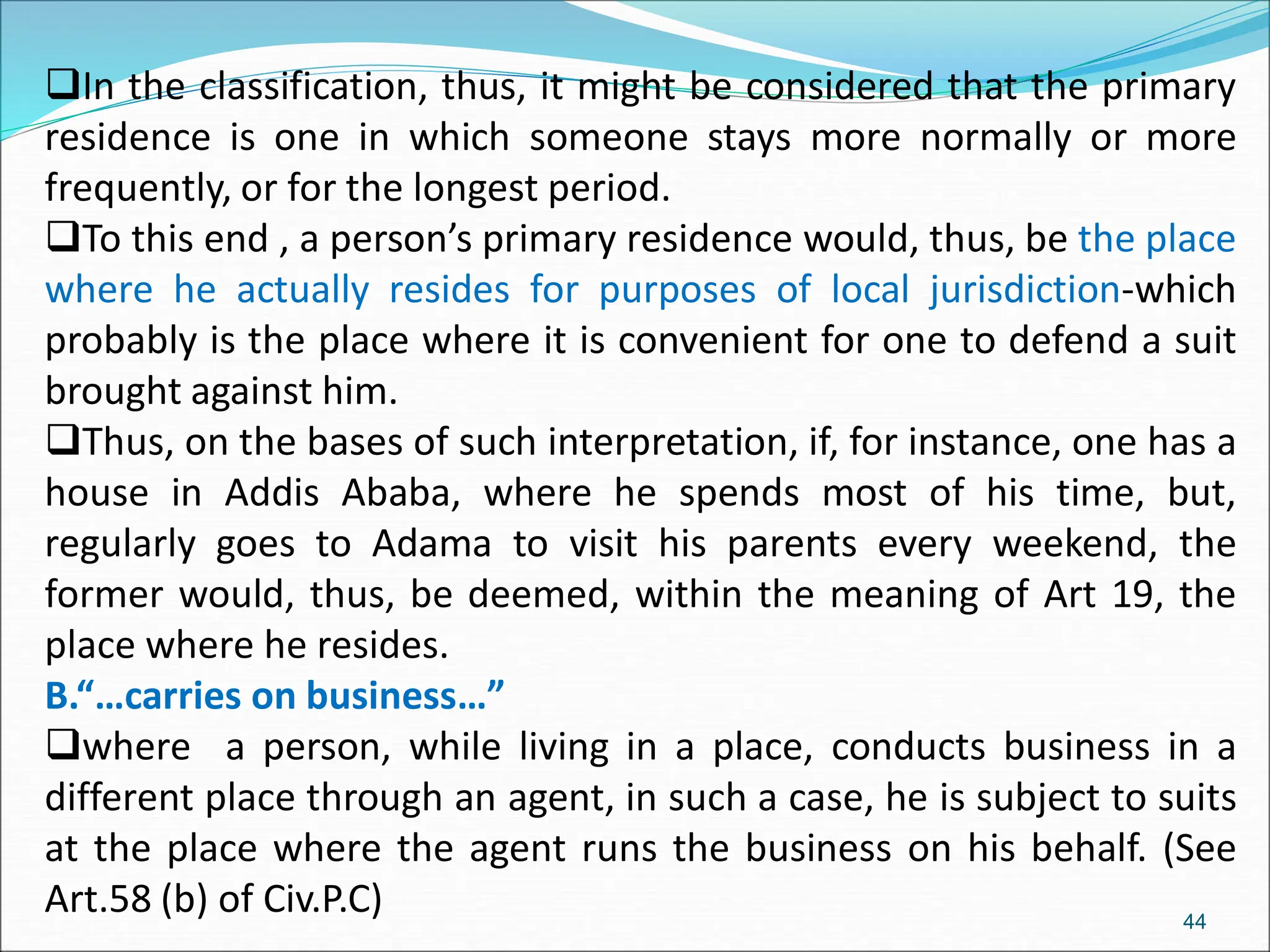 In the classification, thus, it might be considered that the primary
residence is one in which someone stays more normally or more
frequently, or for the longest period.
To this end , a person’s primary residence would, thus, be the place
where he actually resides for purposes of local jurisdiction-which
probably is the place where it is convenient for one to defend a suit
brought against him.
Thus, on the bases of such interpretation, if, for instance, one has a
house in Addis Ababa, where he spends most of his time, but,
regularly goes to Adama to visit his parents every weekend, the
former would, thus, be deemed, within the meaning of Art 19, the
place where he resides.
B.“…carries on business…”
where a person, while living in a place, conducts business in a
different place through an agent, in such a case, he is subject to suits
at the place where the agent runs the business on his behalf. (See
Art.58 (b) of Civ.P.C) 44
 