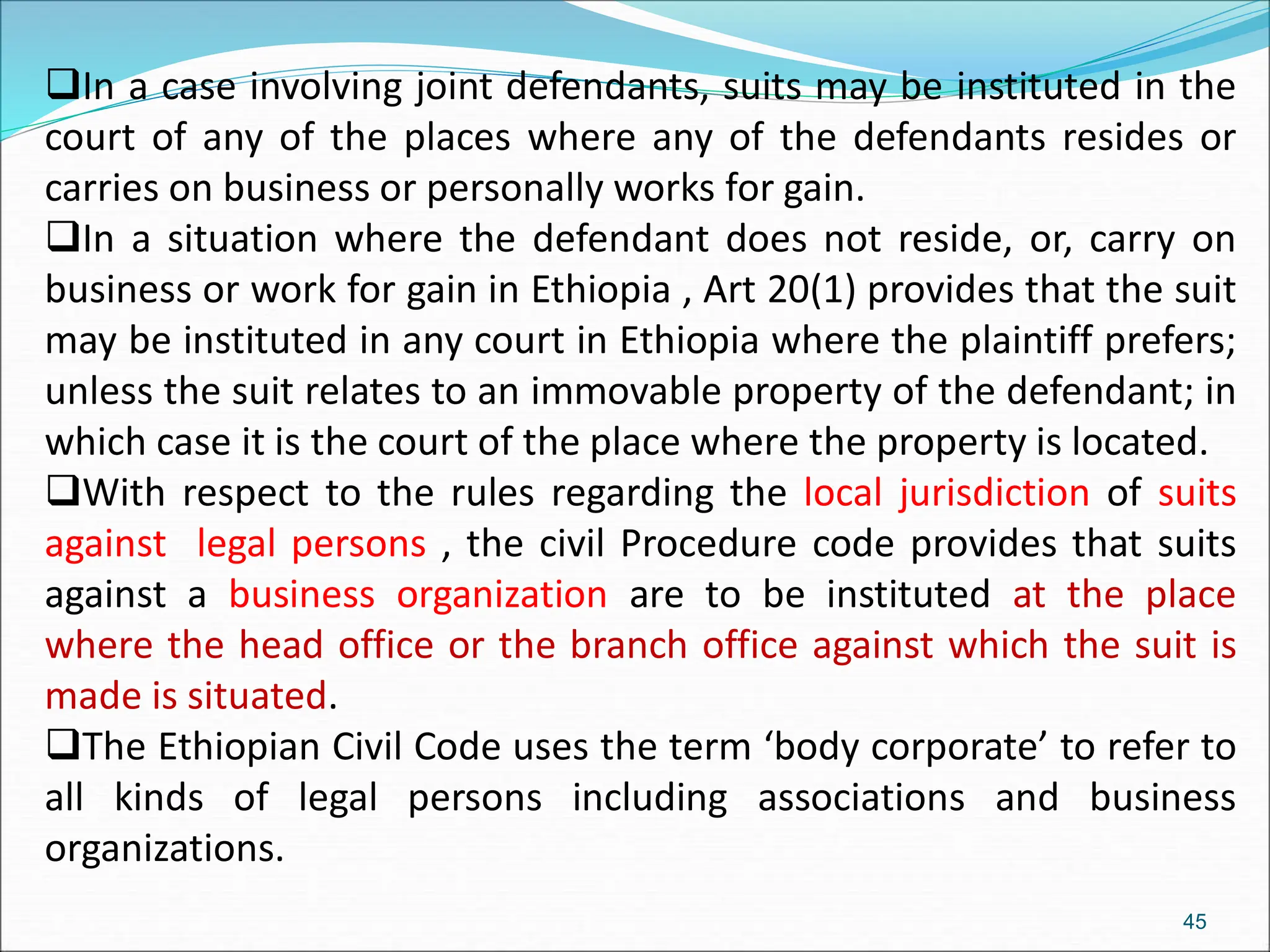 In a case involving joint defendants, suits may be instituted in the
court of any of the places where any of the defendants resides or
carries on business or personally works for gain.
In a situation where the defendant does not reside, or, carry on
business or work for gain in Ethiopia , Art 20(1) provides that the suit
may be instituted in any court in Ethiopia where the plaintiff prefers;
unless the suit relates to an immovable property of the defendant; in
which case it is the court of the place where the property is located.
With respect to the rules regarding the local jurisdiction of suits
against legal persons , the civil Procedure code provides that suits
against a business organization are to be instituted at the place
where the head office or the branch office against which the suit is
made is situated.
The Ethiopian Civil Code uses the term ‘body corporate’ to refer to
all kinds of legal persons including associations and business
organizations.
45
 