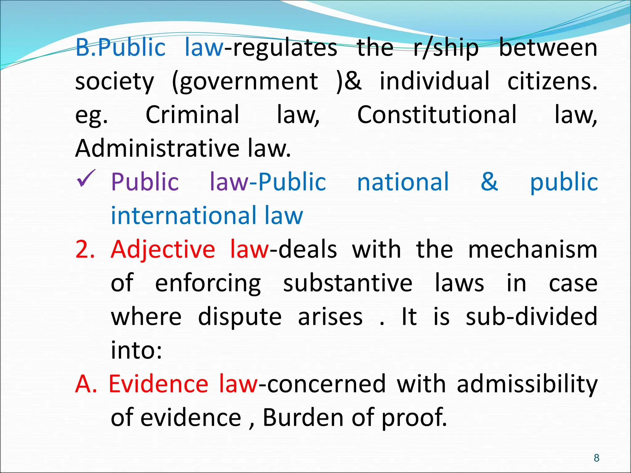 B.Public law-regulates the r/ship between
society (government )& individual citizens.
eg. Criminal law, Constitutional law,
Administrative law.
 Public law-Public national & public
international law
2. Adjective law-deals with the mechanism
of enforcing substantive laws in case
where dispute arises . It is sub-divided
into:
A. Evidence law-concerned with admissibility
of evidence , Burden of proof.
8
 