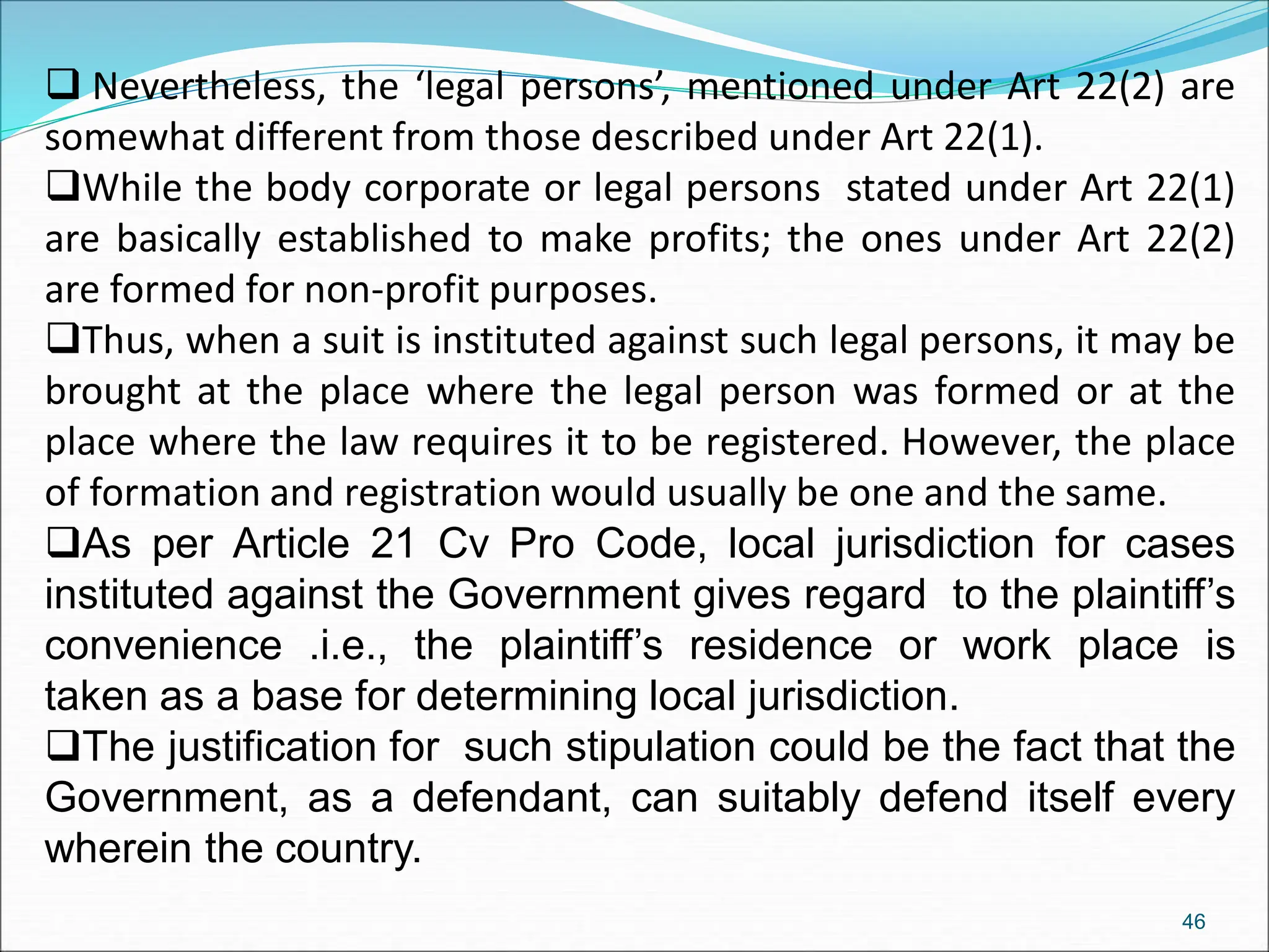  Nevertheless, the ‘legal persons’, mentioned under Art 22(2) are
somewhat different from those described under Art 22(1).
While the body corporate or legal persons stated under Art 22(1)
are basically established to make profits; the ones under Art 22(2)
are formed for non-profit purposes.
Thus, when a suit is instituted against such legal persons, it may be
brought at the place where the legal person was formed or at the
place where the law requires it to be registered. However, the place
of formation and registration would usually be one and the same.
As per Article 21 Cv Pro Code, local jurisdiction for cases
instituted against the Government gives regard to the plaintiff’s
convenience .i.e., the plaintiff’s residence or work place is
taken as a base for determining local jurisdiction.
The justification for such stipulation could be the fact that the
Government, as a defendant, can suitably defend itself every
wherein the country.
46
 