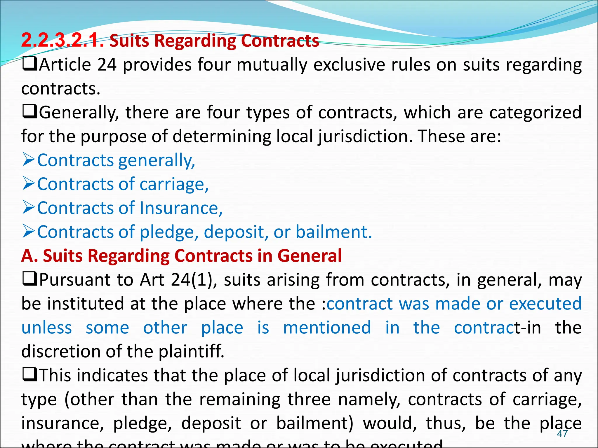2.2.3.2.1. Suits Regarding Contracts
Article 24 provides four mutually exclusive rules on suits regarding
contracts.
Generally, there are four types of contracts, which are categorized
for the purpose of determining local jurisdiction. These are:
Contracts generally,
Contracts of carriage,
Contracts of Insurance,
Contracts of pledge, deposit, or bailment.
A. Suits Regarding Contracts in General
Pursuant to Art 24(1), suits arising from contracts, in general, may
be instituted at the place where the :contract was made or executed
unless some other place is mentioned in the contract-in the
discretion of the plaintiff.
This indicates that the place of local jurisdiction of contracts of any
type (other than the remaining three namely, contracts of carriage,
insurance, pledge, deposit or bailment) would, thus, be the place
47
 