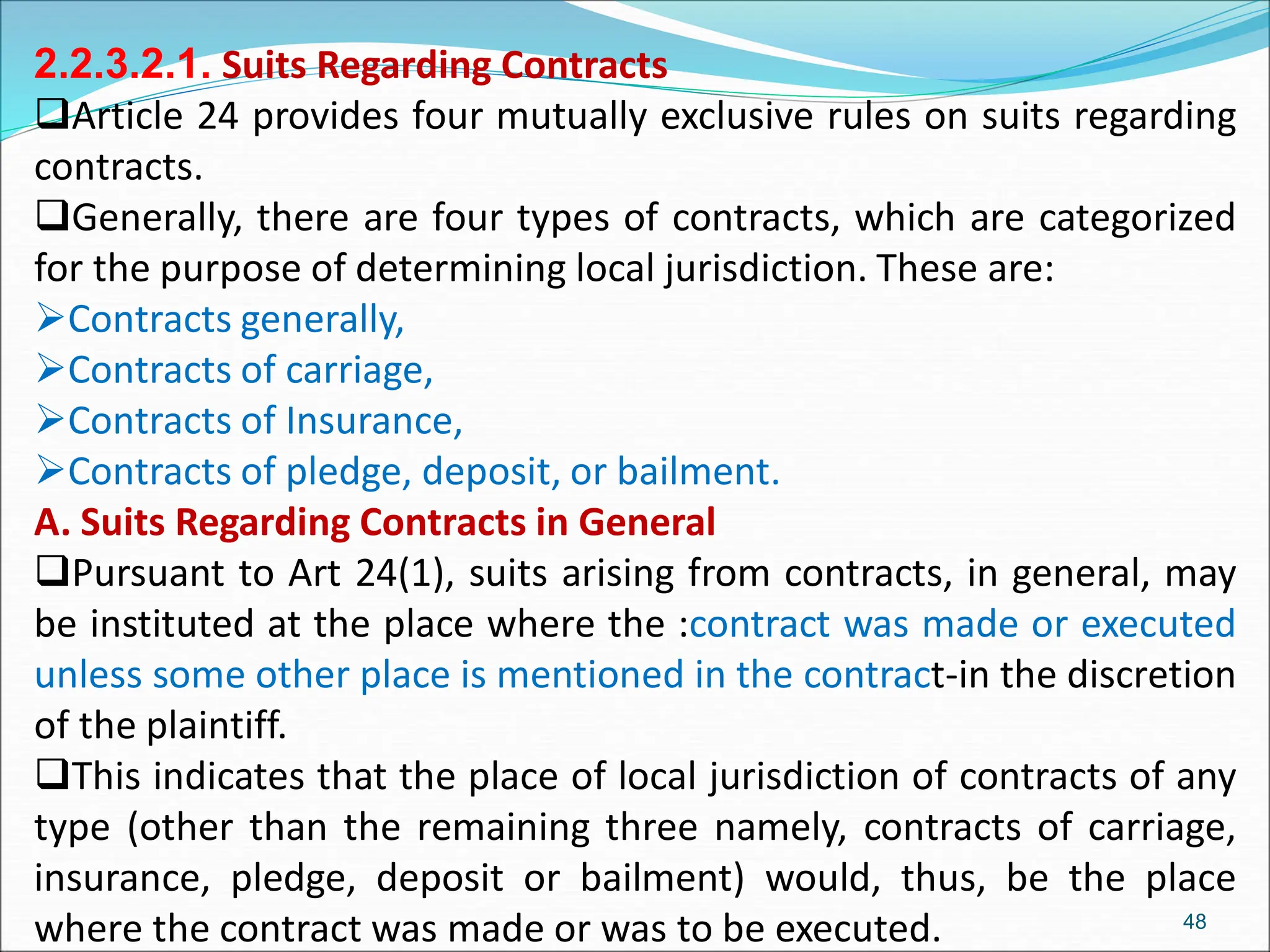2.2.3.2.1. Suits Regarding Contracts
Article 24 provides four mutually exclusive rules on suits regarding
contracts.
Generally, there are four types of contracts, which are categorized
for the purpose of determining local jurisdiction. These are:
Contracts generally,
Contracts of carriage,
Contracts of Insurance,
Contracts of pledge, deposit, or bailment.
A. Suits Regarding Contracts in General
Pursuant to Art 24(1), suits arising from contracts, in general, may
be instituted at the place where the :contract was made or executed
unless some other place is mentioned in the contract-in the discretion
of the plaintiff.
This indicates that the place of local jurisdiction of contracts of any
type (other than the remaining three namely, contracts of carriage,
insurance, pledge, deposit or bailment) would, thus, be the place
where the contract was made or was to be executed. 48
 