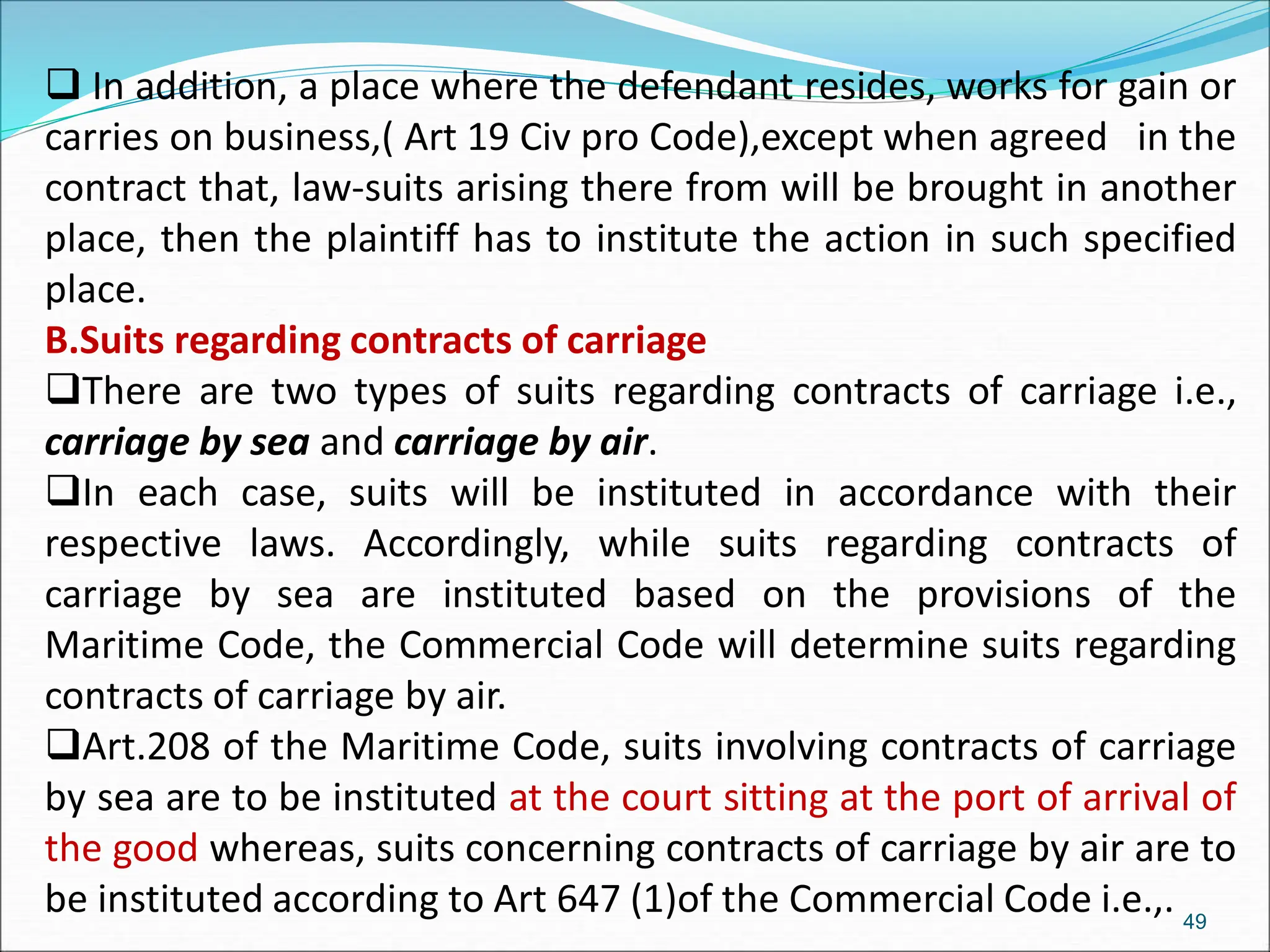  In addition, a place where the defendant resides, works for gain or
carries on business,( Art 19 Civ pro Code),except when agreed in the
contract that, law-suits arising there from will be brought in another
place, then the plaintiff has to institute the action in such specified
place.
B.Suits regarding contracts of carriage
There are two types of suits regarding contracts of carriage i.e.,
carriage by sea and carriage by air.
In each case, suits will be instituted in accordance with their
respective laws. Accordingly, while suits regarding contracts of
carriage by sea are instituted based on the provisions of the
Maritime Code, the Commercial Code will determine suits regarding
contracts of carriage by air.
Art.208 of the Maritime Code, suits involving contracts of carriage
by sea are to be instituted at the court sitting at the port of arrival of
the good whereas, suits concerning contracts of carriage by air are to
be instituted according to Art 647 (1)of the Commercial Code i.e.,. 49
 