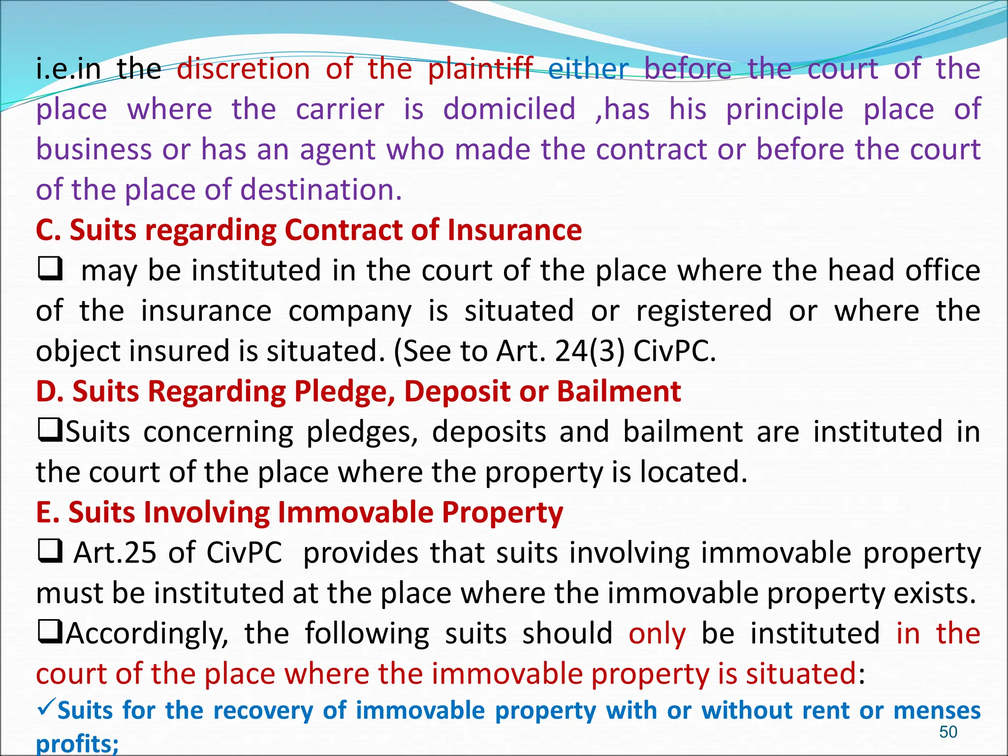 i.e.in the discretion of the plaintiff either before the court of the
place where the carrier is domiciled ,has his principle place of
business or has an agent who made the contract or before the court
of the place of destination.
C. Suits regarding Contract of Insurance
 may be instituted in the court of the place where the head office
of the insurance company is situated or registered or where the
object insured is situated. (See to Art. 24(3) CivPC.
D. Suits Regarding Pledge, Deposit or Bailment
Suits concerning pledges, deposits and bailment are instituted in
the court of the place where the property is located.
E. Suits Involving Immovable Property
 Art.25 of CivPC provides that suits involving immovable property
must be instituted at the place where the immovable property exists.
Accordingly, the following suits should only be instituted in the
court of the place where the immovable property is situated:
Suits for the recovery of immovable property with or without rent or menses
profits;
50
 