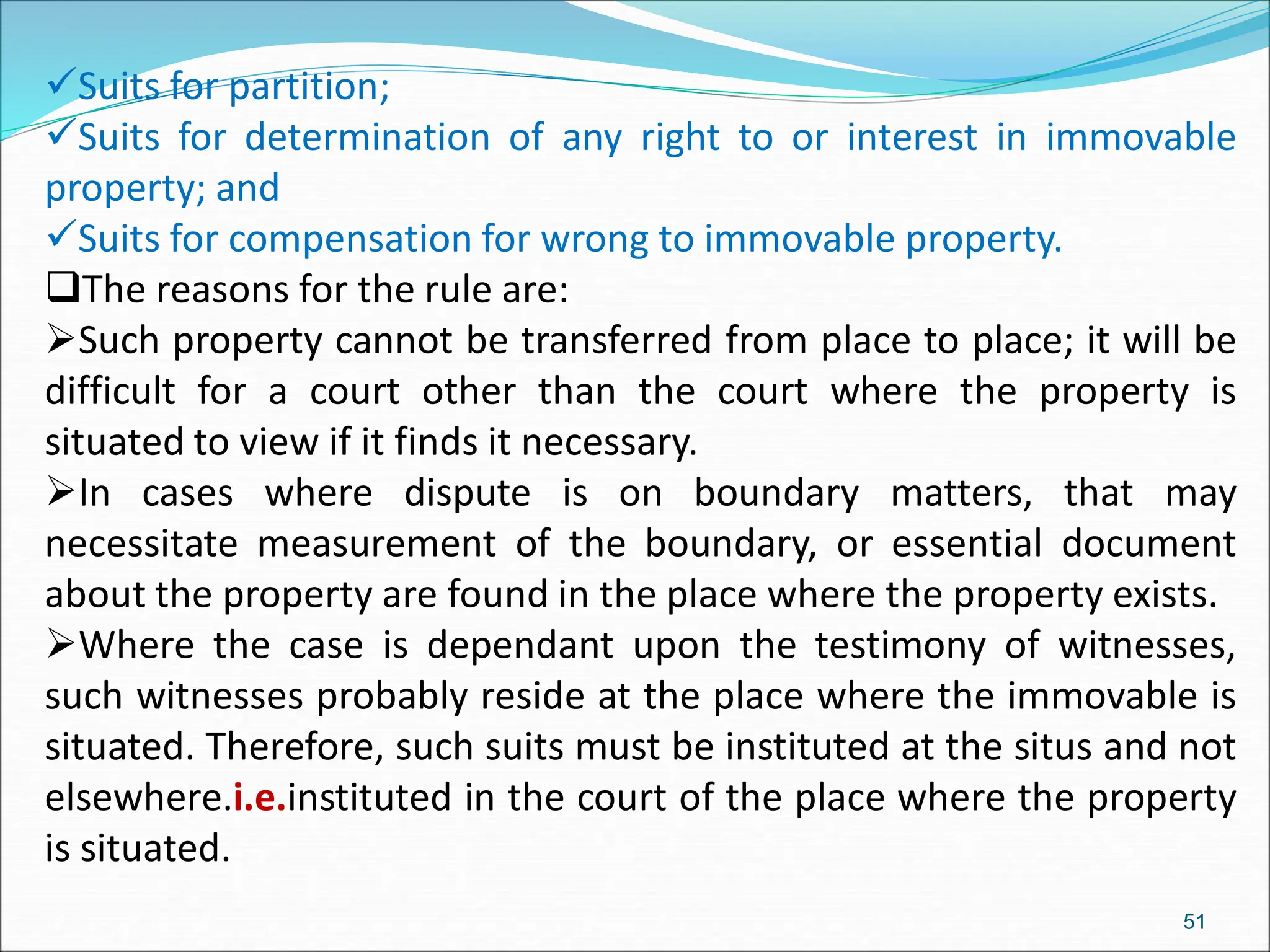 Suits for partition;
Suits for determination of any right to or interest in immovable
property; and
Suits for compensation for wrong to immovable property.
The reasons for the rule are:
Such property cannot be transferred from place to place; it will be
difficult for a court other than the court where the property is
situated to view if it finds it necessary.
In cases where dispute is on boundary matters, that may
necessitate measurement of the boundary, or essential document
about the property are found in the place where the property exists.
Where the case is dependant upon the testimony of witnesses,
such witnesses probably reside at the place where the immovable is
situated. Therefore, such suits must be instituted at the situs and not
elsewhere.i.e.instituted in the court of the place where the property
is situated.
51
 