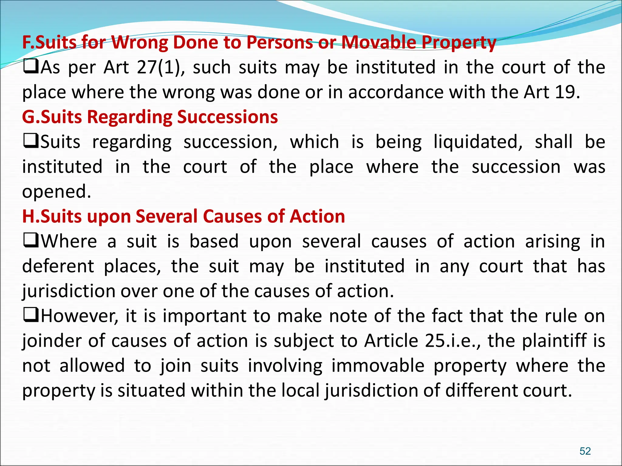 F.Suits for Wrong Done to Persons or Movable Property
As per Art 27(1), such suits may be instituted in the court of the
place where the wrong was done or in accordance with the Art 19.
G.Suits Regarding Successions
Suits regarding succession, which is being liquidated, shall be
instituted in the court of the place where the succession was
opened.
H.Suits upon Several Causes of Action
Where a suit is based upon several causes of action arising in
deferent places, the suit may be instituted in any court that has
jurisdiction over one of the causes of action.
However, it is important to make note of the fact that the rule on
joinder of causes of action is subject to Article 25.i.e., the plaintiff is
not allowed to join suits involving immovable property where the
property is situated within the local jurisdiction of different court.
52
 
