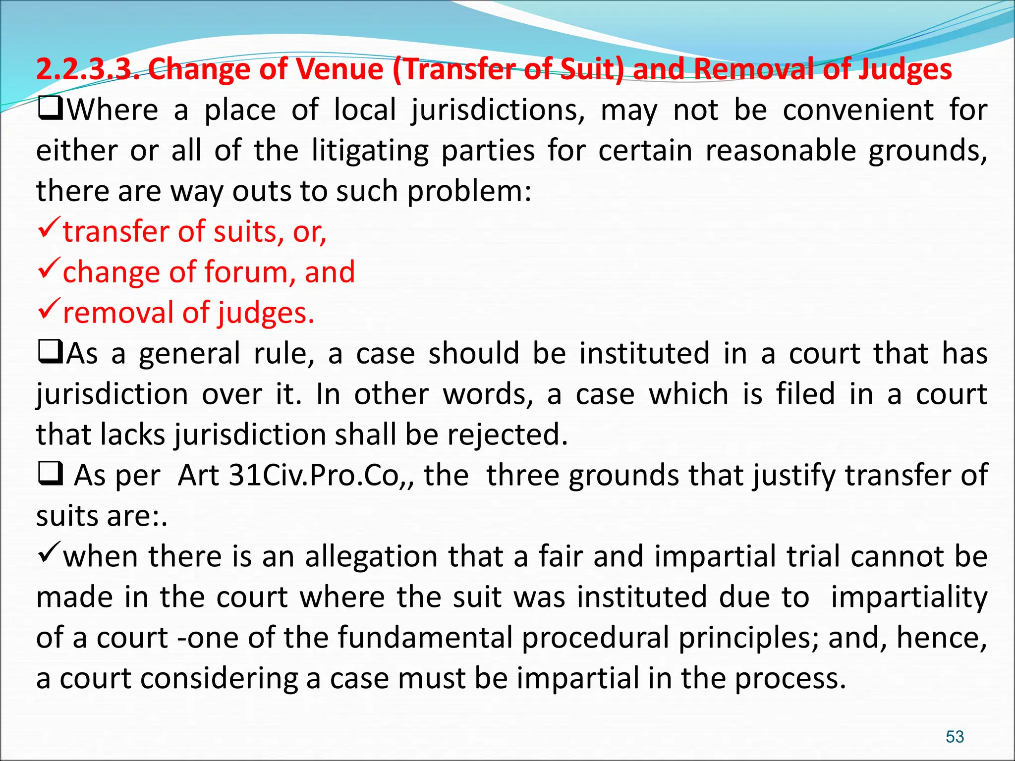 2.2.3.3. Change of Venue (Transfer of Suit) and Removal of Judges
Where a place of local jurisdictions, may not be convenient for
either or all of the litigating parties for certain reasonable grounds,
there are way outs to such problem:
transfer of suits, or,
change of forum, and
removal of judges.
As a general rule, a case should be instituted in a court that has
jurisdiction over it. In other words, a case which is filed in a court
that lacks jurisdiction shall be rejected.
 As per Art 31Civ.Pro.Co,, the three grounds that justify transfer of
suits are:.
when there is an allegation that a fair and impartial trial cannot be
made in the court where the suit was instituted due to impartiality
of a court -one of the fundamental procedural principles; and, hence,
a court considering a case must be impartial in the process.
53
 