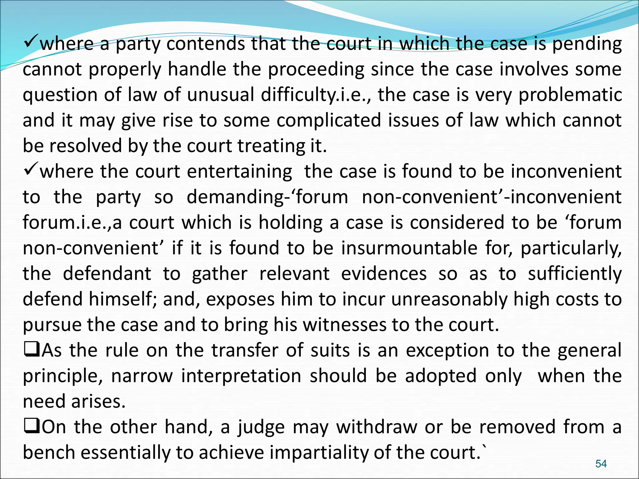 where a party contends that the court in which the case is pending
cannot properly handle the proceeding since the case involves some
question of law of unusual difficulty.i.e., the case is very problematic
and it may give rise to some complicated issues of law which cannot
be resolved by the court treating it.
where the court entertaining the case is found to be inconvenient
to the party so demanding-‘forum non-convenient’-inconvenient
forum.i.e.,a court which is holding a case is considered to be ‘forum
non-convenient’ if it is found to be insurmountable for, particularly,
the defendant to gather relevant evidences so as to sufficiently
defend himself; and, exposes him to incur unreasonably high costs to
pursue the case and to bring his witnesses to the court.
As the rule on the transfer of suits is an exception to the general
principle, narrow interpretation should be adopted only when the
need arises.
On the other hand, a judge may withdraw or be removed from a
bench essentially to achieve impartiality of the court.` 54
 