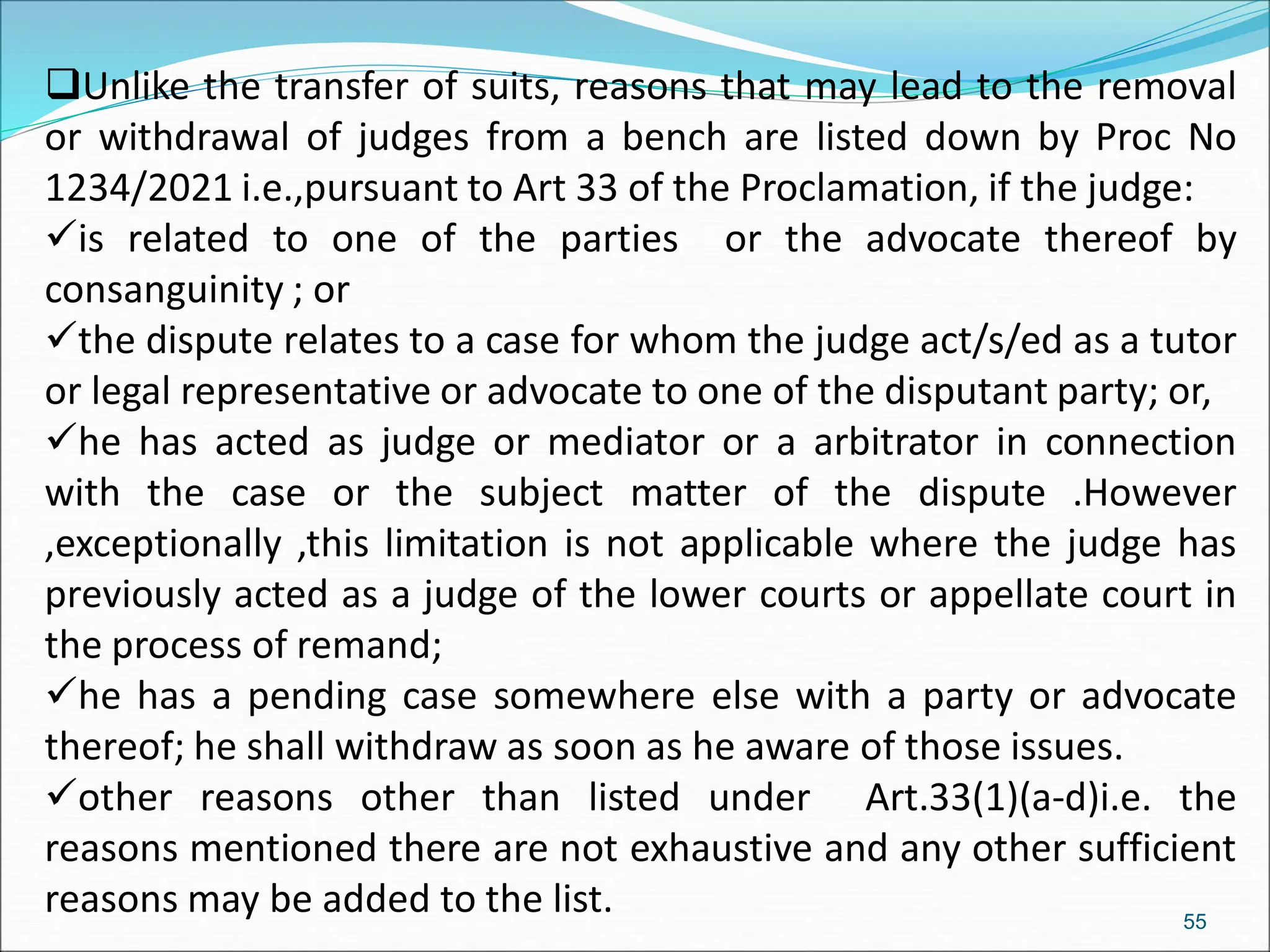 Unlike the transfer of suits, reasons that may lead to the removal
or withdrawal of judges from a bench are listed down by Proc No
1234/2021 i.e.,pursuant to Art 33 of the Proclamation, if the judge:
is related to one of the parties or the advocate thereof by
consanguinity ; or
the dispute relates to a case for whom the judge act/s/ed as a tutor
or legal representative or advocate to one of the disputant party; or,
he has acted as judge or mediator or a arbitrator in connection
with the case or the subject matter of the dispute .However
,exceptionally ,this limitation is not applicable where the judge has
previously acted as a judge of the lower courts or appellate court in
the process of remand;
he has a pending case somewhere else with a party or advocate
thereof; he shall withdraw as soon as he aware of those issues.
other reasons other than listed under Art.33(1)(a-d)i.e. the
reasons mentioned there are not exhaustive and any other sufficient
reasons may be added to the list. 55
 