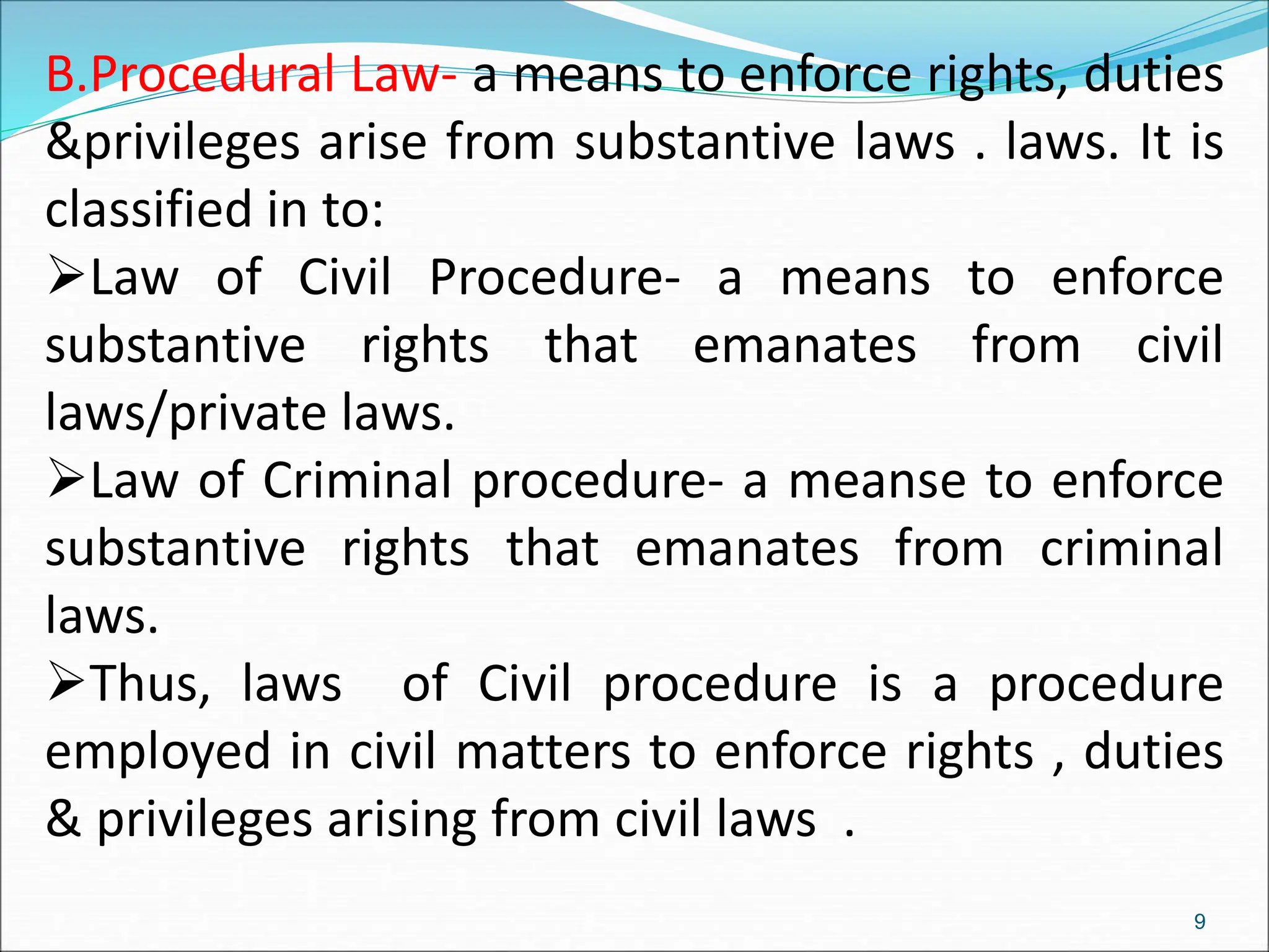 B.Procedural Law- a means to enforce rights, duties
&privileges arise from substantive laws . laws. It is
classified in to:
Law of Civil Procedure- a means to enforce
substantive rights that emanates from civil
laws/private laws.
Law of Criminal procedure- a meanse to enforce
substantive rights that emanates from criminal
laws.
Thus, laws of Civil procedure is a procedure
employed in civil matters to enforce rights , duties
& privileges arising from civil laws .
9
 