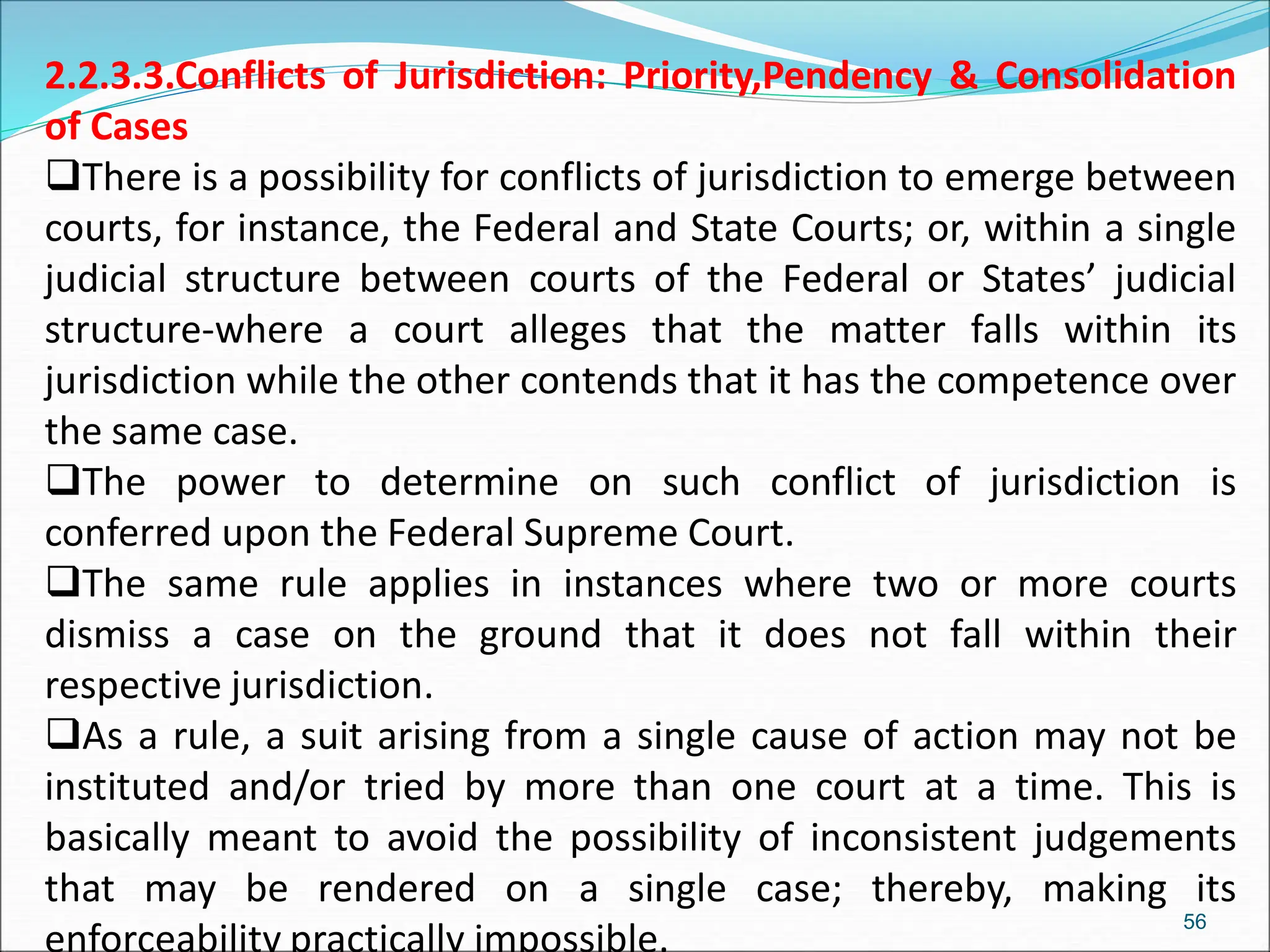 2.2.3.3.Conflicts of Jurisdiction: Priority,Pendency & Consolidation
of Cases
There is a possibility for conflicts of jurisdiction to emerge between
courts, for instance, the Federal and State Courts; or, within a single
judicial structure between courts of the Federal or States’ judicial
structure-where a court alleges that the matter falls within its
jurisdiction while the other contends that it has the competence over
the same case.
The power to determine on such conflict of jurisdiction is
conferred upon the Federal Supreme Court.
The same rule applies in instances where two or more courts
dismiss a case on the ground that it does not fall within their
respective jurisdiction.
As a rule, a suit arising from a single cause of action may not be
instituted and/or tried by more than one court at a time. This is
basically meant to avoid the possibility of inconsistent judgements
that may be rendered on a single case; thereby, making its
enforceability practically impossible.
56
 