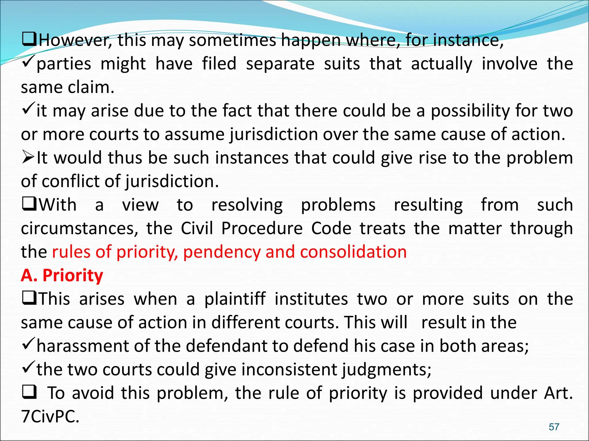 However, this may sometimes happen where, for instance,
parties might have filed separate suits that actually involve the
same claim.
it may arise due to the fact that there could be a possibility for two
or more courts to assume jurisdiction over the same cause of action.
It would thus be such instances that could give rise to the problem
of conflict of jurisdiction.
With a view to resolving problems resulting from such
circumstances, the Civil Procedure Code treats the matter through
the rules of priority, pendency and consolidation
A. Priority
This arises when a plaintiff institutes two or more suits on the
same cause of action in different courts. This will result in the
harassment of the defendant to defend his case in both areas;
the two courts could give inconsistent judgments;
 To avoid this problem, the rule of priority is provided under Art.
7CivPC. 57
 