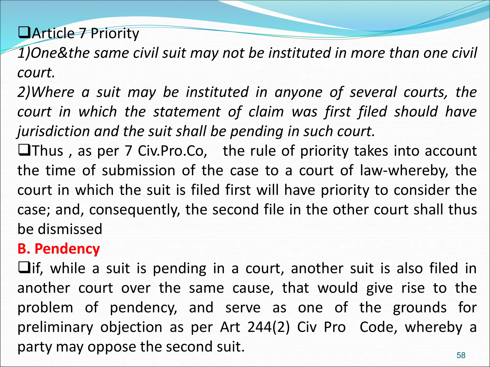 Article 7 Priority
1)One&the same civil suit may not be instituted in more than one civil
court.
2)Where a suit may be instituted in anyone of several courts, the
court in which the statement of claim was first filed should have
jurisdiction and the suit shall be pending in such court.
Thus , as per 7 Civ.Pro.Co, the rule of priority takes into account
the time of submission of the case to a court of law-whereby, the
court in which the suit is filed first will have priority to consider the
case; and, consequently, the second file in the other court shall thus
be dismissed
B. Pendency
if, while a suit is pending in a court, another suit is also filed in
another court over the same cause, that would give rise to the
problem of pendency, and serve as one of the grounds for
preliminary objection as per Art 244(2) Civ Pro Code, whereby a
party may oppose the second suit. 58
 