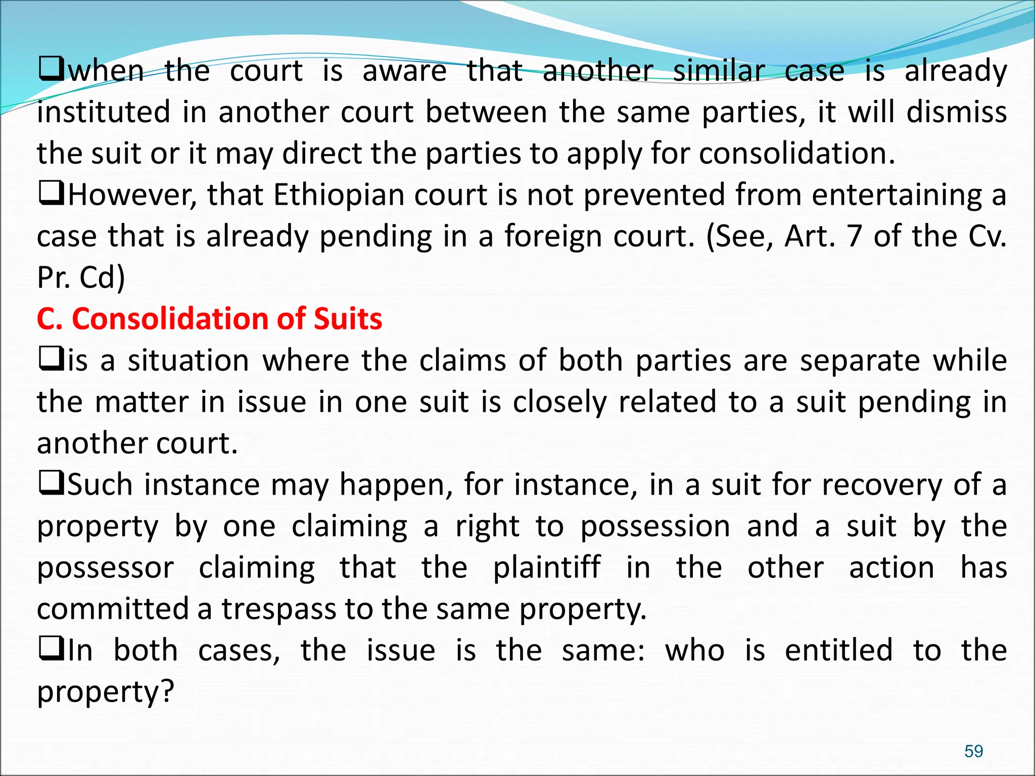 when the court is aware that another similar case is already
instituted in another court between the same parties, it will dismiss
the suit or it may direct the parties to apply for consolidation.
However, that Ethiopian court is not prevented from entertaining a
case that is already pending in a foreign court. (See, Art. 7 of the Cv.
Pr. Cd)
C. Consolidation of Suits
is a situation where the claims of both parties are separate while
the matter in issue in one suit is closely related to a suit pending in
another court.
Such instance may happen, for instance, in a suit for recovery of a
property by one claiming a right to possession and a suit by the
possessor claiming that the plaintiff in the other action has
committed a trespass to the same property.
In both cases, the issue is the same: who is entitled to the
property?
59
 