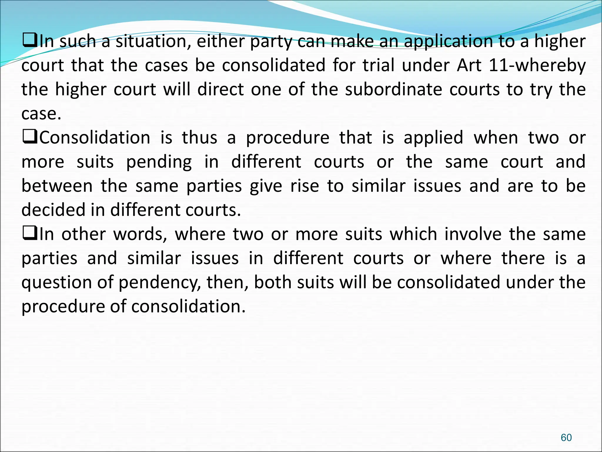 In such a situation, either party can make an application to a higher
court that the cases be consolidated for trial under Art 11-whereby
the higher court will direct one of the subordinate courts to try the
case.
Consolidation is thus a procedure that is applied when two or
more suits pending in different courts or the same court and
between the same parties give rise to similar issues and are to be
decided in different courts.
In other words, where two or more suits which involve the same
parties and similar issues in different courts or where there is a
question of pendency, then, both suits will be consolidated under the
procedure of consolidation.
60
 