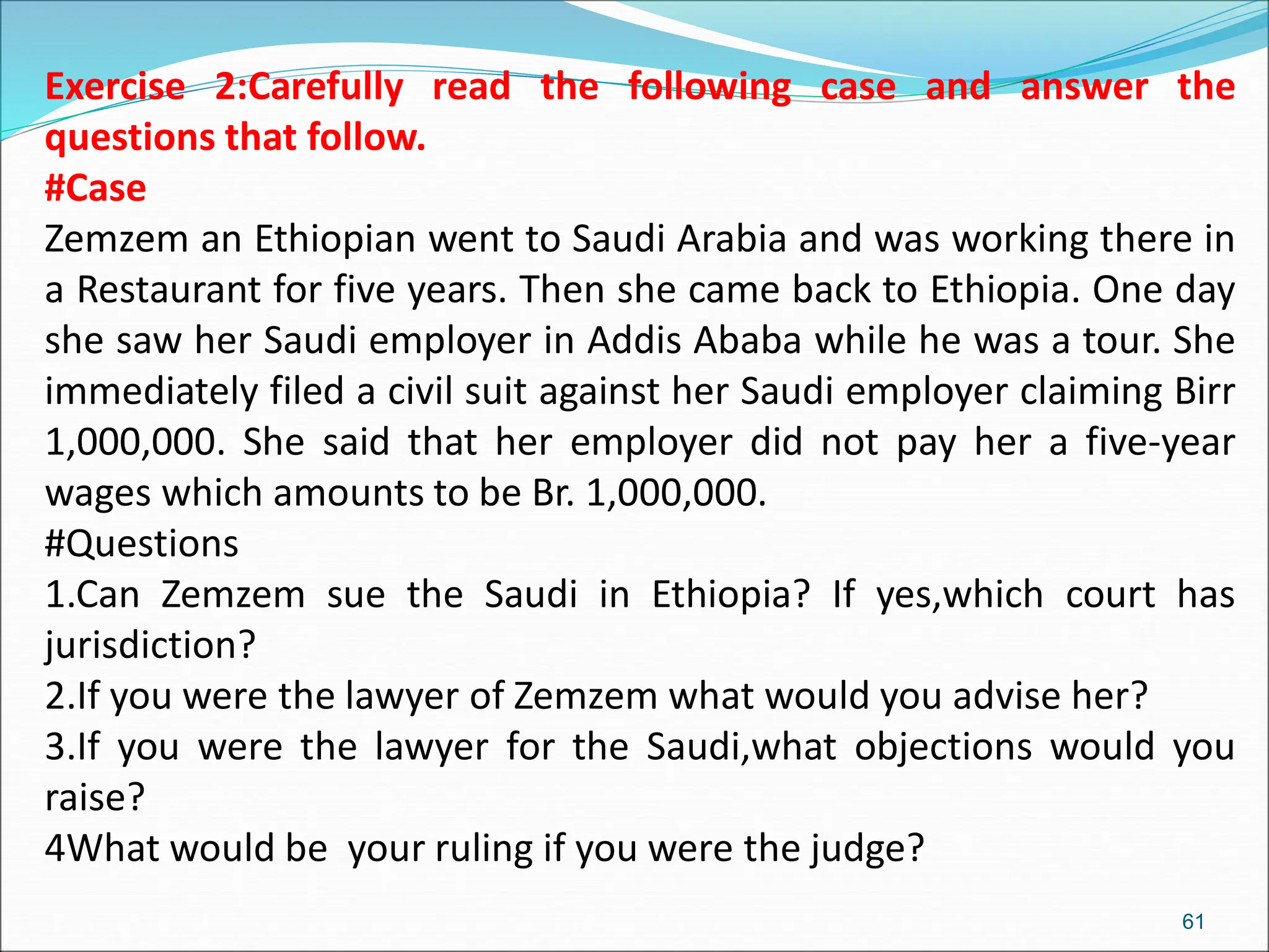 Exercise 2:Carefully read the following case and answer the
questions that follow.
#Case
Zemzem an Ethiopian went to Saudi Arabia and was working there in
a Restaurant for five years. Then she came back to Ethiopia. One day
she saw her Saudi employer in Addis Ababa while he was a tour. She
immediately filed a civil suit against her Saudi employer claiming Birr
1,000,000. She said that her employer did not pay her a five-year
wages which amounts to be Br. 1,000,000.
#Questions
1.Can Zemzem sue the Saudi in Ethiopia? If yes,which court has
jurisdiction?
2.If you were the lawyer of Zemzem what would you advise her?
3.If you were the lawyer for the Saudi,what objections would you
raise?
4What would be your ruling if you were the judge?
61
 