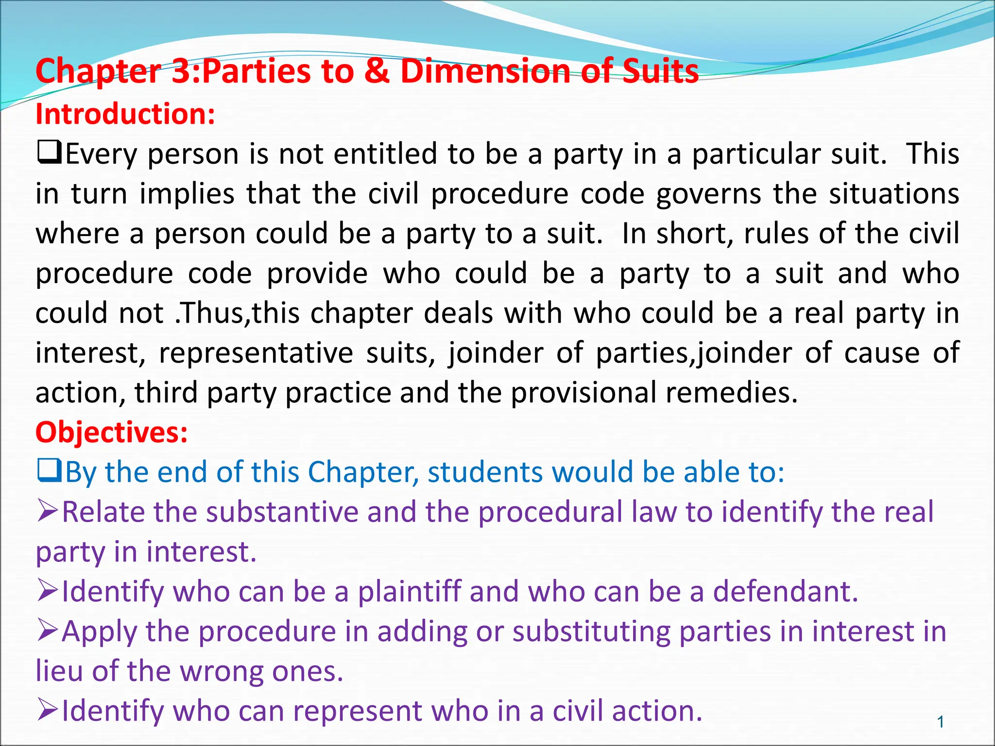 Chapter 3:Parties to & Dimension of Suits
Introduction:
Every person is not entitled to be a party in a particular suit. This
in turn implies that the civil procedure code governs the situations
where a person could be a party to a suit. In short, rules of the civil
procedure code provide who could be a party to a suit and who
could not .Thus,this chapter deals with who could be a real party in
interest, representative suits, joinder of parties,joinder of cause of
action, third party practice and the provisional remedies.
Objectives:
By the end of this Chapter, students would be able to:
Relate the substantive and the procedural law to identify the real
party in interest.
Identify who can be a plaintiff and who can be a defendant.
Apply the procedure in adding or substituting parties in interest in
lieu of the wrong ones.
Identify who can represent who in a civil action. 1
 