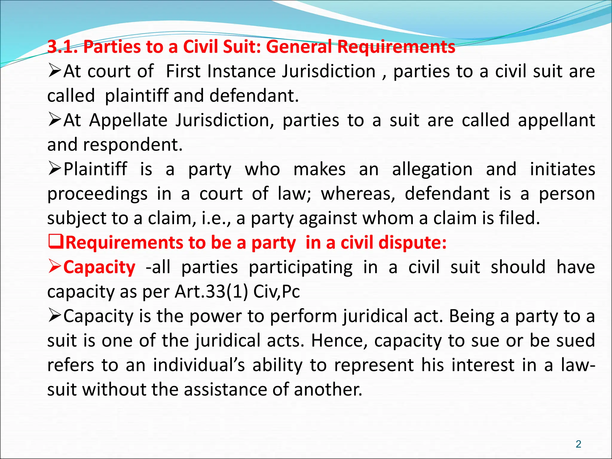 3.1. Parties to a Civil Suit: General Requirements
At court of First Instance Jurisdiction , parties to a civil suit are
called plaintiff and defendant.
At Appellate Jurisdiction, parties to a suit are called appellant
and respondent.
Plaintiff is a party who makes an allegation and initiates
proceedings in a court of law; whereas, defendant is a person
subject to a claim, i.e., a party against whom a claim is filed.
Requirements to be a party in a civil dispute:
Capacity -all parties participating in a civil suit should have
capacity as per Art.33(1) Civ,Pc
Capacity is the power to perform juridical act. Being a party to a
suit is one of the juridical acts. Hence, capacity to sue or be sued
refers to an individual’s ability to represent his interest in a law-
suit without the assistance of another.
2
 