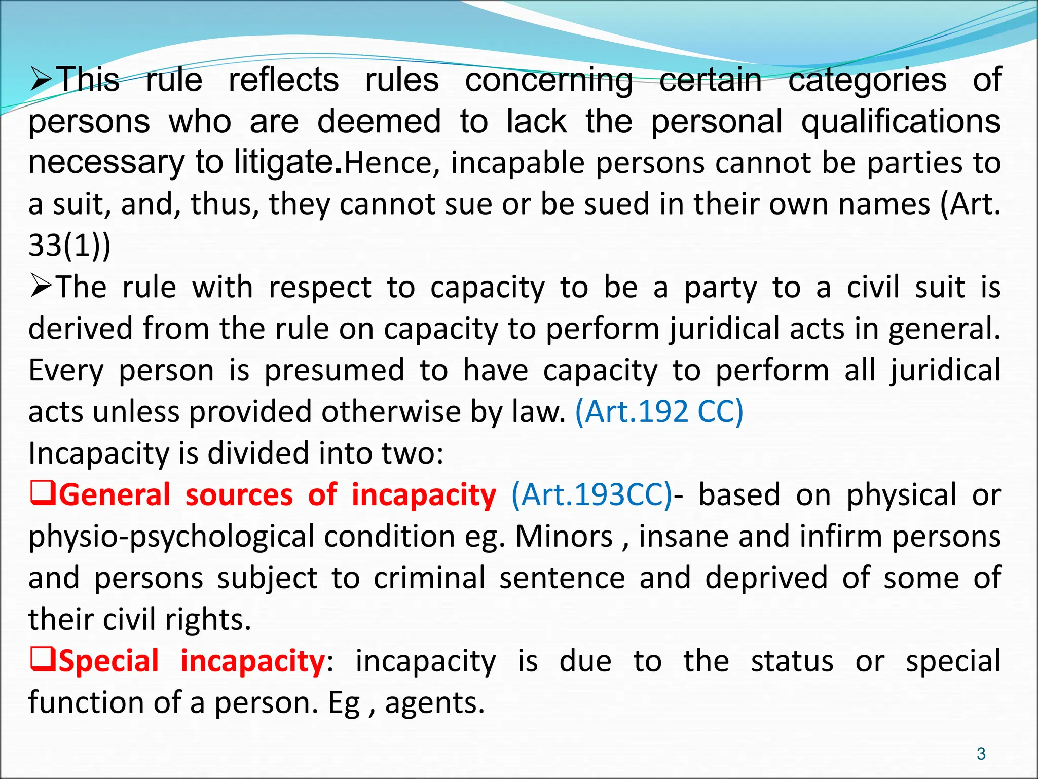 This rule reflects rules concerning certain categories of
persons who are deemed to lack the personal qualifications
necessary to litigate.Hence, incapable persons cannot be parties to
a suit, and, thus, they cannot sue or be sued in their own names (Art.
33(1))
The rule with respect to capacity to be a party to a civil suit is
derived from the rule on capacity to perform juridical acts in general.
Every person is presumed to have capacity to perform all juridical
acts unless provided otherwise by law. (Art.192 CC)
Incapacity is divided into two:
General sources of incapacity (Art.193CC)- based on physical or
physio-psychological condition eg. Minors , insane and infirm persons
and persons subject to criminal sentence and deprived of some of
their civil rights.
Special incapacity: incapacity is due to the status or special
function of a person. Eg , agents.
3
 